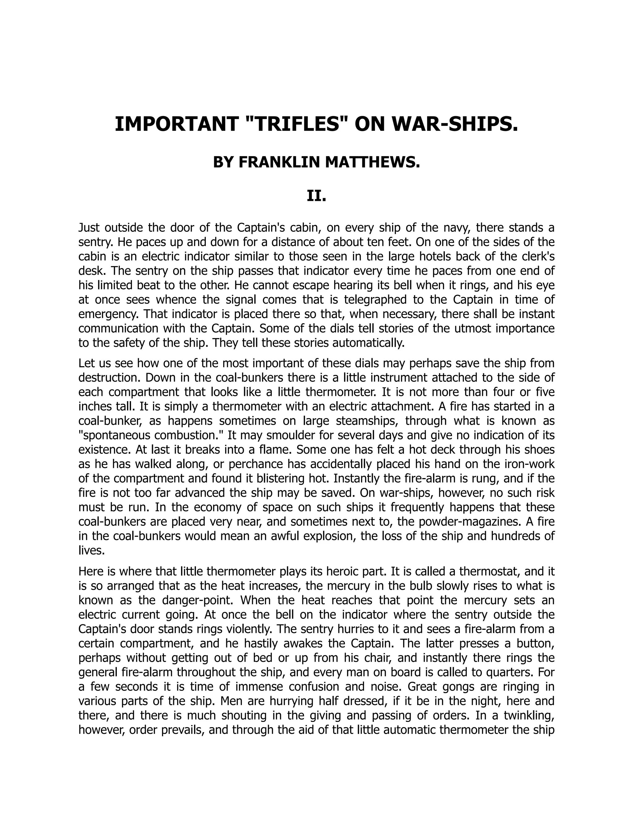 IMPORTANT TRIFLES ON WAR-SHIPS.
BY FRANKLIN MATTHEWS.
II.
Just outside the door of the Captain's cabin, on every ship of the navy, there stands a
sentry. He paces up and down for a distance of about ten feet. On one of the sides of the
cabin is an electric indicator similar to those seen in the large hotels back of the clerk's
desk. The sentry on the ship passes that indicator every time he paces from one end of
his limited beat to the other. He cannot escape hearing its bell when it rings, and his eye
at once sees whence the signal comes that is telegraphed to the Captain in time of
emergency. That indicator is placed there so that, when necessary, there shall be instant
communication with the Captain. Some of the dials tell stories of the utmost importance
to the safety of the ship. They tell these stories automatically.
Let us see how one of the most important of these dials may perhaps save the ship from
destruction. Down in the coal-bunkers there is a little instrument attached to the side of
each compartment that looks like a little thermometer. It is not more than four or five
inches tall. It is simply a thermometer with an electric attachment. A fire has started in a
coal-bunker, as happens sometimes on large steamships, through what is known as
spontaneous combustion. It may smoulder for several days and give no indication of its
existence. At last it breaks into a flame. Some one has felt a hot deck through his shoes
as he has walked along, or perchance has accidentally placed his hand on the iron-work
of the compartment and found it blistering hot. Instantly the fire-alarm is rung, and if the
fire is not too far advanced the ship may be saved. On war-ships, however, no such risk
must be run. In the economy of space on such ships it frequently happens that these
coal-bunkers are placed very near, and sometimes next to, the powder-magazines. A fire
in the coal-bunkers would mean an awful explosion, the loss of the ship and hundreds of
lives.
Here is where that little thermometer plays its heroic part. It is called a thermostat, and it
is so arranged that as the heat increases, the mercury in the bulb slowly rises to what is
known as the danger-point. When the heat reaches that point the mercury sets an
electric current going. At once the bell on the indicator where the sentry outside the
Captain's door stands rings violently. The sentry hurries to it and sees a fire-alarm from a
certain compartment, and he hastily awakes the Captain. The latter presses a button,
perhaps without getting out of bed or up from his chair, and instantly there rings the
general fire-alarm throughout the ship, and every man on board is called to quarters. For
a few seconds it is time of immense confusion and noise. Great gongs are ringing in
various parts of the ship. Men are hurrying half dressed, if it be in the night, here and
there, and there is much shouting in the giving and passing of orders. In a twinkling,
however, order prevails, and through the aid of that little automatic thermometer the ship
 