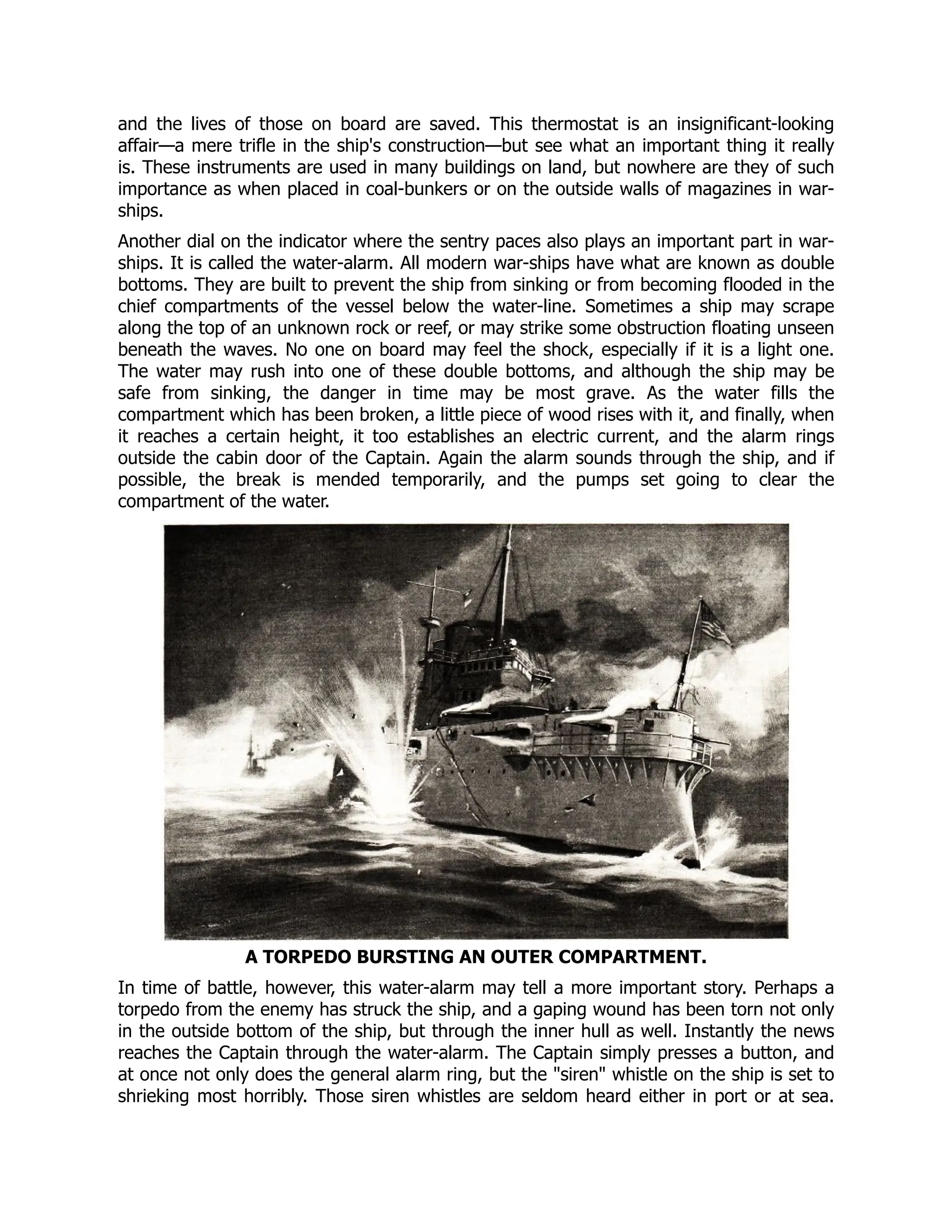 and the lives of those on board are saved. This thermostat is an insignificant-looking
affair—a mere trifle in the ship's construction—but see what an important thing it really
is. These instruments are used in many buildings on land, but nowhere are they of such
importance as when placed in coal-bunkers or on the outside walls of magazines in war-
ships.
Another dial on the indicator where the sentry paces also plays an important part in war-
ships. It is called the water-alarm. All modern war-ships have what are known as double
bottoms. They are built to prevent the ship from sinking or from becoming flooded in the
chief compartments of the vessel below the water-line. Sometimes a ship may scrape
along the top of an unknown rock or reef, or may strike some obstruction floating unseen
beneath the waves. No one on board may feel the shock, especially if it is a light one.
The water may rush into one of these double bottoms, and although the ship may be
safe from sinking, the danger in time may be most grave. As the water fills the
compartment which has been broken, a little piece of wood rises with it, and finally, when
it reaches a certain height, it too establishes an electric current, and the alarm rings
outside the cabin door of the Captain. Again the alarm sounds through the ship, and if
possible, the break is mended temporarily, and the pumps set going to clear the
compartment of the water.
A TORPEDO BURSTING AN OUTER COMPARTMENT.
In time of battle, however, this water-alarm may tell a more important story. Perhaps a
torpedo from the enemy has struck the ship, and a gaping wound has been torn not only
in the outside bottom of the ship, but through the inner hull as well. Instantly the news
reaches the Captain through the water-alarm. The Captain simply presses a button, and
at once not only does the general alarm ring, but the siren whistle on the ship is set to
shrieking most horribly. Those siren whistles are seldom heard either in port or at sea.
 