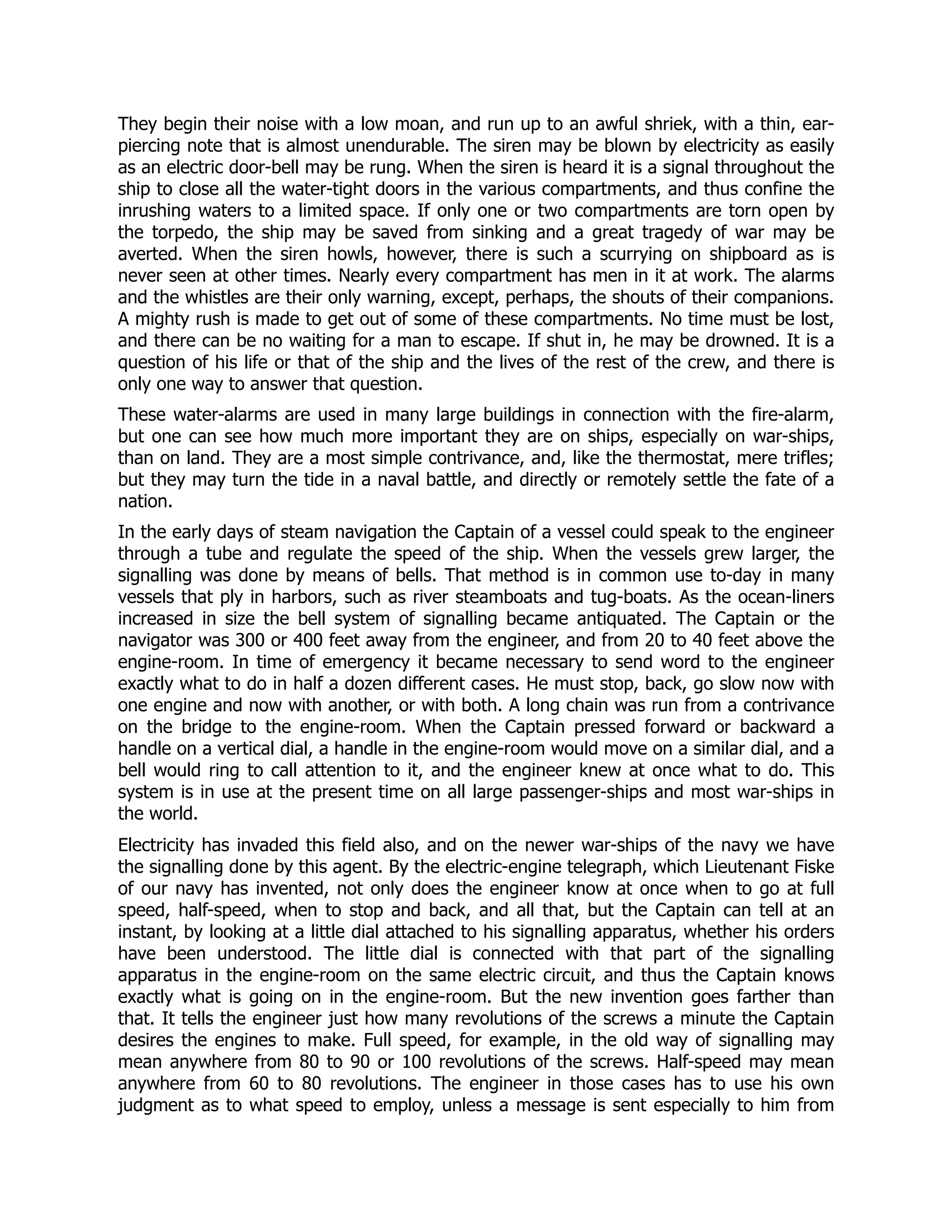 They begin their noise with a low moan, and run up to an awful shriek, with a thin, ear-
piercing note that is almost unendurable. The siren may be blown by electricity as easily
as an electric door-bell may be rung. When the siren is heard it is a signal throughout the
ship to close all the water-tight doors in the various compartments, and thus confine the
inrushing waters to a limited space. If only one or two compartments are torn open by
the torpedo, the ship may be saved from sinking and a great tragedy of war may be
averted. When the siren howls, however, there is such a scurrying on shipboard as is
never seen at other times. Nearly every compartment has men in it at work. The alarms
and the whistles are their only warning, except, perhaps, the shouts of their companions.
A mighty rush is made to get out of some of these compartments. No time must be lost,
and there can be no waiting for a man to escape. If shut in, he may be drowned. It is a
question of his life or that of the ship and the lives of the rest of the crew, and there is
only one way to answer that question.
These water-alarms are used in many large buildings in connection with the fire-alarm,
but one can see how much more important they are on ships, especially on war-ships,
than on land. They are a most simple contrivance, and, like the thermostat, mere trifles;
but they may turn the tide in a naval battle, and directly or remotely settle the fate of a
nation.
In the early days of steam navigation the Captain of a vessel could speak to the engineer
through a tube and regulate the speed of the ship. When the vessels grew larger, the
signalling was done by means of bells. That method is in common use to-day in many
vessels that ply in harbors, such as river steamboats and tug-boats. As the ocean-liners
increased in size the bell system of signalling became antiquated. The Captain or the
navigator was 300 or 400 feet away from the engineer, and from 20 to 40 feet above the
engine-room. In time of emergency it became necessary to send word to the engineer
exactly what to do in half a dozen different cases. He must stop, back, go slow now with
one engine and now with another, or with both. A long chain was run from a contrivance
on the bridge to the engine-room. When the Captain pressed forward or backward a
handle on a vertical dial, a handle in the engine-room would move on a similar dial, and a
bell would ring to call attention to it, and the engineer knew at once what to do. This
system is in use at the present time on all large passenger-ships and most war-ships in
the world.
Electricity has invaded this field also, and on the newer war-ships of the navy we have
the signalling done by this agent. By the electric-engine telegraph, which Lieutenant Fiske
of our navy has invented, not only does the engineer know at once when to go at full
speed, half-speed, when to stop and back, and all that, but the Captain can tell at an
instant, by looking at a little dial attached to his signalling apparatus, whether his orders
have been understood. The little dial is connected with that part of the signalling
apparatus in the engine-room on the same electric circuit, and thus the Captain knows
exactly what is going on in the engine-room. But the new invention goes farther than
that. It tells the engineer just how many revolutions of the screws a minute the Captain
desires the engines to make. Full speed, for example, in the old way of signalling may
mean anywhere from 80 to 90 or 100 revolutions of the screws. Half-speed may mean
anywhere from 60 to 80 revolutions. The engineer in those cases has to use his own
judgment as to what speed to employ, unless a message is sent especially to him from
 