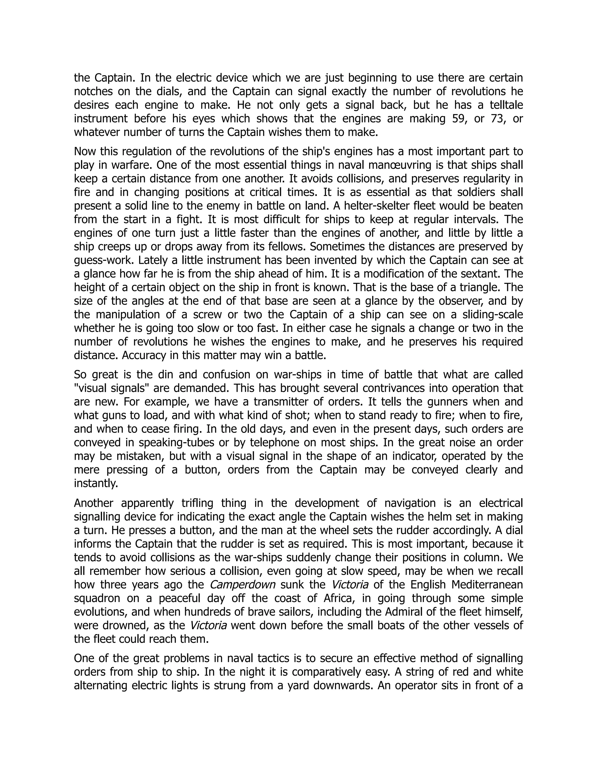the Captain. In the electric device which we are just beginning to use there are certain
notches on the dials, and the Captain can signal exactly the number of revolutions he
desires each engine to make. He not only gets a signal back, but he has a telltale
instrument before his eyes which shows that the engines are making 59, or 73, or
whatever number of turns the Captain wishes them to make.
Now this regulation of the revolutions of the ship's engines has a most important part to
play in warfare. One of the most essential things in naval manœuvring is that ships shall
keep a certain distance from one another. It avoids collisions, and preserves regularity in
fire and in changing positions at critical times. It is as essential as that soldiers shall
present a solid line to the enemy in battle on land. A helter-skelter fleet would be beaten
from the start in a fight. It is most difficult for ships to keep at regular intervals. The
engines of one turn just a little faster than the engines of another, and little by little a
ship creeps up or drops away from its fellows. Sometimes the distances are preserved by
guess-work. Lately a little instrument has been invented by which the Captain can see at
a glance how far he is from the ship ahead of him. It is a modification of the sextant. The
height of a certain object on the ship in front is known. That is the base of a triangle. The
size of the angles at the end of that base are seen at a glance by the observer, and by
the manipulation of a screw or two the Captain of a ship can see on a sliding-scale
whether he is going too slow or too fast. In either case he signals a change or two in the
number of revolutions he wishes the engines to make, and he preserves his required
distance. Accuracy in this matter may win a battle.
So great is the din and confusion on war-ships in time of battle that what are called
visual signals are demanded. This has brought several contrivances into operation that
are new. For example, we have a transmitter of orders. It tells the gunners when and
what guns to load, and with what kind of shot; when to stand ready to fire; when to fire,
and when to cease firing. In the old days, and even in the present days, such orders are
conveyed in speaking-tubes or by telephone on most ships. In the great noise an order
may be mistaken, but with a visual signal in the shape of an indicator, operated by the
mere pressing of a button, orders from the Captain may be conveyed clearly and
instantly.
Another apparently trifling thing in the development of navigation is an electrical
signalling device for indicating the exact angle the Captain wishes the helm set in making
a turn. He presses a button, and the man at the wheel sets the rudder accordingly. A dial
informs the Captain that the rudder is set as required. This is most important, because it
tends to avoid collisions as the war-ships suddenly change their positions in column. We
all remember how serious a collision, even going at slow speed, may be when we recall
how three years ago the Camperdown sunk the Victoria of the English Mediterranean
squadron on a peaceful day off the coast of Africa, in going through some simple
evolutions, and when hundreds of brave sailors, including the Admiral of the fleet himself,
were drowned, as the Victoria went down before the small boats of the other vessels of
the fleet could reach them.
One of the great problems in naval tactics is to secure an effective method of signalling
orders from ship to ship. In the night it is comparatively easy. A string of red and white
alternating electric lights is strung from a yard downwards. An operator sits in front of a
 