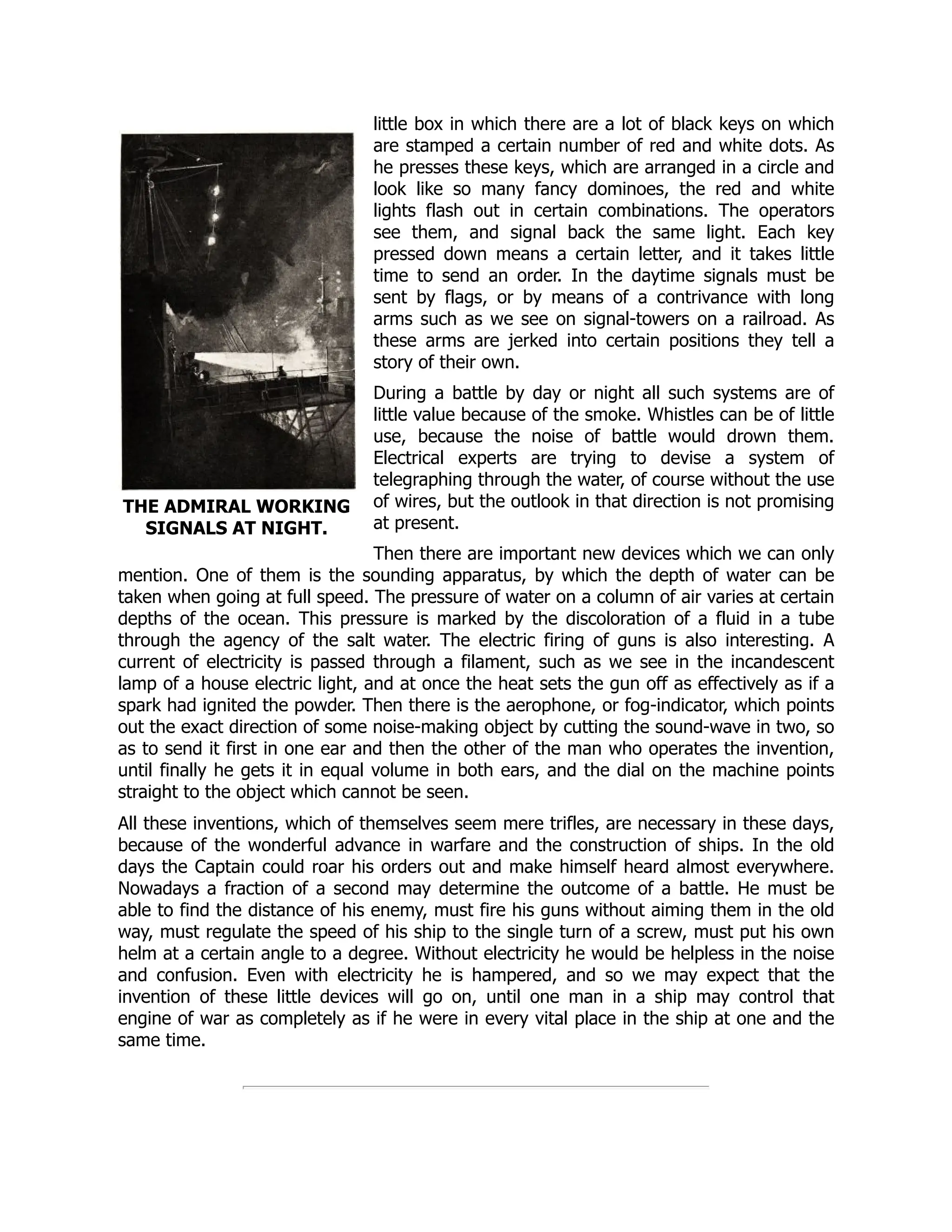 THE ADMIRAL WORKING
SIGNALS AT NIGHT.
little box in which there are a lot of black keys on which
are stamped a certain number of red and white dots. As
he presses these keys, which are arranged in a circle and
look like so many fancy dominoes, the red and white
lights flash out in certain combinations. The operators
see them, and signal back the same light. Each key
pressed down means a certain letter, and it takes little
time to send an order. In the daytime signals must be
sent by flags, or by means of a contrivance with long
arms such as we see on signal-towers on a railroad. As
these arms are jerked into certain positions they tell a
story of their own.
During a battle by day or night all such systems are of
little value because of the smoke. Whistles can be of little
use, because the noise of battle would drown them.
Electrical experts are trying to devise a system of
telegraphing through the water, of course without the use
of wires, but the outlook in that direction is not promising
at present.
Then there are important new devices which we can only
mention. One of them is the sounding apparatus, by which the depth of water can be
taken when going at full speed. The pressure of water on a column of air varies at certain
depths of the ocean. This pressure is marked by the discoloration of a fluid in a tube
through the agency of the salt water. The electric firing of guns is also interesting. A
current of electricity is passed through a filament, such as we see in the incandescent
lamp of a house electric light, and at once the heat sets the gun off as effectively as if a
spark had ignited the powder. Then there is the aerophone, or fog-indicator, which points
out the exact direction of some noise-making object by cutting the sound-wave in two, so
as to send it first in one ear and then the other of the man who operates the invention,
until finally he gets it in equal volume in both ears, and the dial on the machine points
straight to the object which cannot be seen.
All these inventions, which of themselves seem mere trifles, are necessary in these days,
because of the wonderful advance in warfare and the construction of ships. In the old
days the Captain could roar his orders out and make himself heard almost everywhere.
Nowadays a fraction of a second may determine the outcome of a battle. He must be
able to find the distance of his enemy, must fire his guns without aiming them in the old
way, must regulate the speed of his ship to the single turn of a screw, must put his own
helm at a certain angle to a degree. Without electricity he would be helpless in the noise
and confusion. Even with electricity he is hampered, and so we may expect that the
invention of these little devices will go on, until one man in a ship may control that
engine of war as completely as if he were in every vital place in the ship at one and the
same time.
 