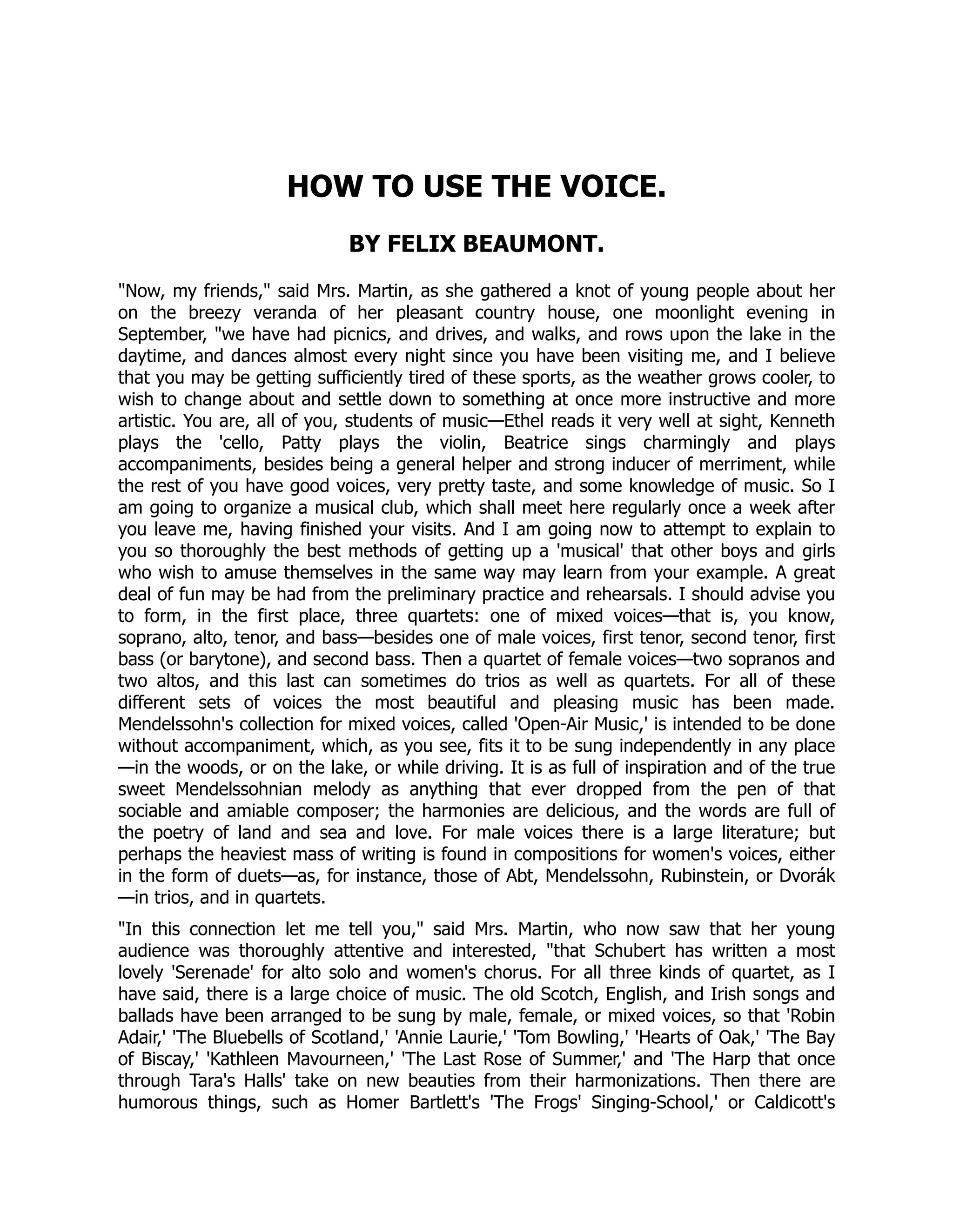 HOW TO USE THE VOICE.
BY FELIX BEAUMONT.
Now, my friends, said Mrs. Martin, as she gathered a knot of young people about her
on the breezy veranda of her pleasant country house, one moonlight evening in
September, we have had picnics, and drives, and walks, and rows upon the lake in the
daytime, and dances almost every night since you have been visiting me, and I believe
that you may be getting sufficiently tired of these sports, as the weather grows cooler, to
wish to change about and settle down to something at once more instructive and more
artistic. You are, all of you, students of music—Ethel reads it very well at sight, Kenneth
plays the 'cello, Patty plays the violin, Beatrice sings charmingly and plays
accompaniments, besides being a general helper and strong inducer of merriment, while
the rest of you have good voices, very pretty taste, and some knowledge of music. So I
am going to organize a musical club, which shall meet here regularly once a week after
you leave me, having finished your visits. And I am going now to attempt to explain to
you so thoroughly the best methods of getting up a 'musical' that other boys and girls
who wish to amuse themselves in the same way may learn from your example. A great
deal of fun may be had from the preliminary practice and rehearsals. I should advise you
to form, in the first place, three quartets: one of mixed voices—that is, you know,
soprano, alto, tenor, and bass—besides one of male voices, first tenor, second tenor, first
bass (or barytone), and second bass. Then a quartet of female voices—two sopranos and
two altos, and this last can sometimes do trios as well as quartets. For all of these
different sets of voices the most beautiful and pleasing music has been made.
Mendelssohn's collection for mixed voices, called 'Open-Air Music,' is intended to be done
without accompaniment, which, as you see, fits it to be sung independently in any place
—in the woods, or on the lake, or while driving. It is as full of inspiration and of the true
sweet Mendelssohnian melody as anything that ever dropped from the pen of that
sociable and amiable composer; the harmonies are delicious, and the words are full of
the poetry of land and sea and love. For male voices there is a large literature; but
perhaps the heaviest mass of writing is found in compositions for women's voices, either
in the form of duets—as, for instance, those of Abt, Mendelssohn, Rubinstein, or Dvorák
—in trios, and in quartets.
In this connection let me tell you, said Mrs. Martin, who now saw that her young
audience was thoroughly attentive and interested, that Schubert has written a most
lovely 'Serenade' for alto solo and women's chorus. For all three kinds of quartet, as I
have said, there is a large choice of music. The old Scotch, English, and Irish songs and
ballads have been arranged to be sung by male, female, or mixed voices, so that 'Robin
Adair,' 'The Bluebells of Scotland,' 'Annie Laurie,' 'Tom Bowling,' 'Hearts of Oak,' 'The Bay
of Biscay,' 'Kathleen Mavourneen,' 'The Last Rose of Summer,' and 'The Harp that once
through Tara's Halls' take on new beauties from their harmonizations. Then there are
humorous things, such as Homer Bartlett's 'The Frogs' Singing-School,' or Caldicott's
 