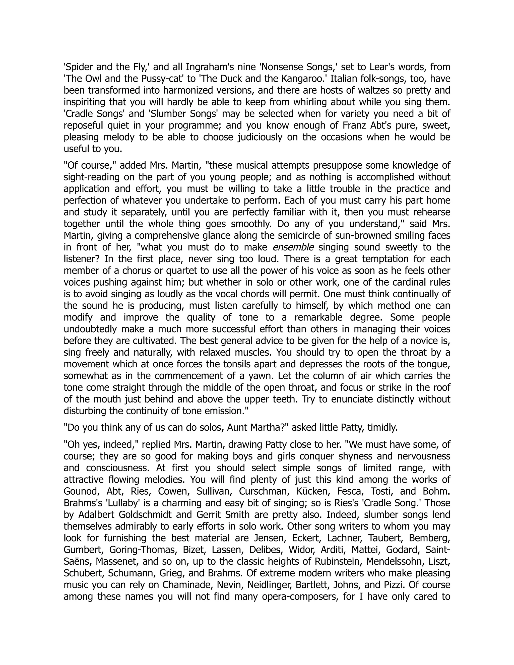 'Spider and the Fly,' and all Ingraham's nine 'Nonsense Songs,' set to Lear's words, from
'The Owl and the Pussy-cat' to 'The Duck and the Kangaroo.' Italian folk-songs, too, have
been transformed into harmonized versions, and there are hosts of waltzes so pretty and
inspiriting that you will hardly be able to keep from whirling about while you sing them.
'Cradle Songs' and 'Slumber Songs' may be selected when for variety you need a bit of
reposeful quiet in your programme; and you know enough of Franz Abt's pure, sweet,
pleasing melody to be able to choose judiciously on the occasions when he would be
useful to you.
Of course, added Mrs. Martin, these musical attempts presuppose some knowledge of
sight-reading on the part of you young people; and as nothing is accomplished without
application and effort, you must be willing to take a little trouble in the practice and
perfection of whatever you undertake to perform. Each of you must carry his part home
and study it separately, until you are perfectly familiar with it, then you must rehearse
together until the whole thing goes smoothly. Do any of you understand, said Mrs.
Martin, giving a comprehensive glance along the semicircle of sun-browned smiling faces
in front of her, what you must do to make ensemble singing sound sweetly to the
listener? In the first place, never sing too loud. There is a great temptation for each
member of a chorus or quartet to use all the power of his voice as soon as he feels other
voices pushing against him; but whether in solo or other work, one of the cardinal rules
is to avoid singing as loudly as the vocal chords will permit. One must think continually of
the sound he is producing, must listen carefully to himself, by which method one can
modify and improve the quality of tone to a remarkable degree. Some people
undoubtedly make a much more successful effort than others in managing their voices
before they are cultivated. The best general advice to be given for the help of a novice is,
sing freely and naturally, with relaxed muscles. You should try to open the throat by a
movement which at once forces the tonsils apart and depresses the roots of the tongue,
somewhat as in the commencement of a yawn. Let the column of air which carries the
tone come straight through the middle of the open throat, and focus or strike in the roof
of the mouth just behind and above the upper teeth. Try to enunciate distinctly without
disturbing the continuity of tone emission.
Do you think any of us can do solos, Aunt Martha? asked little Patty, timidly.
Oh yes, indeed, replied Mrs. Martin, drawing Patty close to her. We must have some, of
course; they are so good for making boys and girls conquer shyness and nervousness
and consciousness. At first you should select simple songs of limited range, with
attractive flowing melodies. You will find plenty of just this kind among the works of
Gounod, Abt, Ries, Cowen, Sullivan, Curschman, Kücken, Fesca, Tosti, and Bohm.
Brahms's 'Lullaby' is a charming and easy bit of singing; so is Ries's 'Cradle Song.' Those
by Adalbert Goldschmidt and Gerrit Smith are pretty also. Indeed, slumber songs lend
themselves admirably to early efforts in solo work. Other song writers to whom you may
look for furnishing the best material are Jensen, Eckert, Lachner, Taubert, Bemberg,
Gumbert, Goring-Thomas, Bizet, Lassen, Delibes, Widor, Arditi, Mattei, Godard, Saint-
Saëns, Massenet, and so on, up to the classic heights of Rubinstein, Mendelssohn, Liszt,
Schubert, Schumann, Grieg, and Brahms. Of extreme modern writers who make pleasing
music you can rely on Chaminade, Nevin, Neidlinger, Bartlett, Johns, and Pizzi. Of course
among these names you will not find many opera-composers, for I have only cared to
 