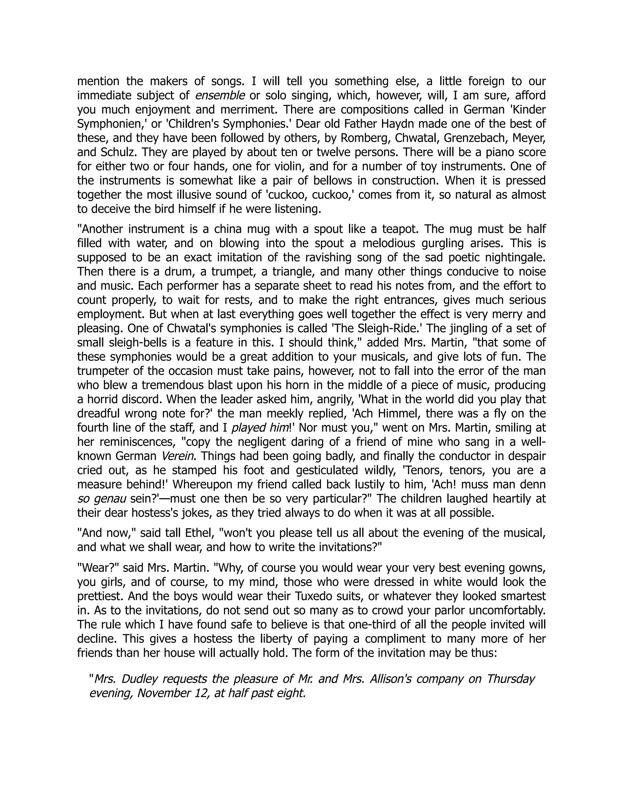 mention the makers of songs. I will tell you something else, a little foreign to our
immediate subject of ensemble or solo singing, which, however, will, I am sure, afford
you much enjoyment and merriment. There are compositions called in German 'Kinder
Symphonien,' or 'Children's Symphonies.' Dear old Father Haydn made one of the best of
these, and they have been followed by others, by Romberg, Chwatal, Grenzebach, Meyer,
and Schulz. They are played by about ten or twelve persons. There will be a piano score
for either two or four hands, one for violin, and for a number of toy instruments. One of
the instruments is somewhat like a pair of bellows in construction. When it is pressed
together the most illusive sound of 'cuckoo, cuckoo,' comes from it, so natural as almost
to deceive the bird himself if he were listening.
Another instrument is a china mug with a spout like a teapot. The mug must be half
filled with water, and on blowing into the spout a melodious gurgling arises. This is
supposed to be an exact imitation of the ravishing song of the sad poetic nightingale.
Then there is a drum, a trumpet, a triangle, and many other things conducive to noise
and music. Each performer has a separate sheet to read his notes from, and the effort to
count properly, to wait for rests, and to make the right entrances, gives much serious
employment. But when at last everything goes well together the effect is very merry and
pleasing. One of Chwatal's symphonies is called 'The Sleigh-Ride.' The jingling of a set of
small sleigh-bells is a feature in this. I should think, added Mrs. Martin, that some of
these symphonies would be a great addition to your musicals, and give lots of fun. The
trumpeter of the occasion must take pains, however, not to fall into the error of the man
who blew a tremendous blast upon his horn in the middle of a piece of music, producing
a horrid discord. When the leader asked him, angrily, 'What in the world did you play that
dreadful wrong note for?' the man meekly replied, 'Ach Himmel, there was a fly on the
fourth line of the staff, and I played him!' Nor must you, went on Mrs. Martin, smiling at
her reminiscences, copy the negligent daring of a friend of mine who sang in a well-
known German Verein. Things had been going badly, and finally the conductor in despair
cried out, as he stamped his foot and gesticulated wildly, 'Tenors, tenors, you are a
measure behind!' Whereupon my friend called back lustily to him, 'Ach! muss man denn
so genau sein?'—must one then be so very particular? The children laughed heartily at
their dear hostess's jokes, as they tried always to do when it was at all possible.
And now, said tall Ethel, won't you please tell us all about the evening of the musical,
and what we shall wear, and how to write the invitations?
Wear? said Mrs. Martin. Why, of course you would wear your very best evening gowns,
you girls, and of course, to my mind, those who were dressed in white would look the
prettiest. And the boys would wear their Tuxedo suits, or whatever they looked smartest
in. As to the invitations, do not send out so many as to crowd your parlor uncomfortably.
The rule which I have found safe to believe is that one-third of all the people invited will
decline. This gives a hostess the liberty of paying a compliment to many more of her
friends than her house will actually hold. The form of the invitation may be thus:
Mrs. Dudley requests the pleasure of Mr. and Mrs. Allison's company on Thursday
evening, November 12, at half past eight.
 