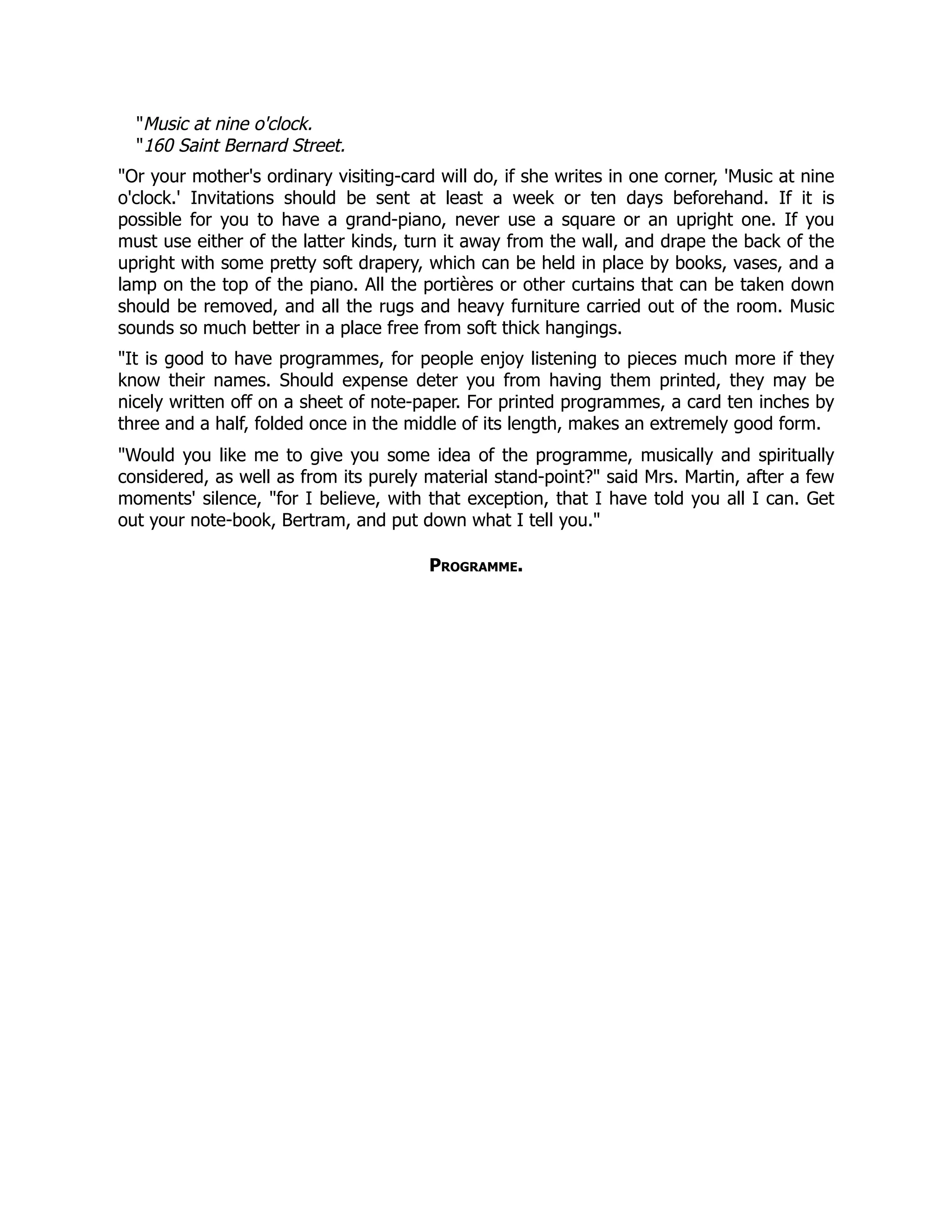 Music at nine o'clock.
160 Saint Bernard Street.
Or your mother's ordinary visiting-card will do, if she writes in one corner, 'Music at nine
o'clock.' Invitations should be sent at least a week or ten days beforehand. If it is
possible for you to have a grand-piano, never use a square or an upright one. If you
must use either of the latter kinds, turn it away from the wall, and drape the back of the
upright with some pretty soft drapery, which can be held in place by books, vases, and a
lamp on the top of the piano. All the portières or other curtains that can be taken down
should be removed, and all the rugs and heavy furniture carried out of the room. Music
sounds so much better in a place free from soft thick hangings.
It is good to have programmes, for people enjoy listening to pieces much more if they
know their names. Should expense deter you from having them printed, they may be
nicely written off on a sheet of note-paper. For printed programmes, a card ten inches by
three and a half, folded once in the middle of its length, makes an extremely good form.
Would you like me to give you some idea of the programme, musically and spiritually
considered, as well as from its purely material stand-point? said Mrs. Martin, after a few
moments' silence, for I believe, with that exception, that I have told you all I can. Get
out your note-book, Bertram, and put down what I tell you.
Programme.
 