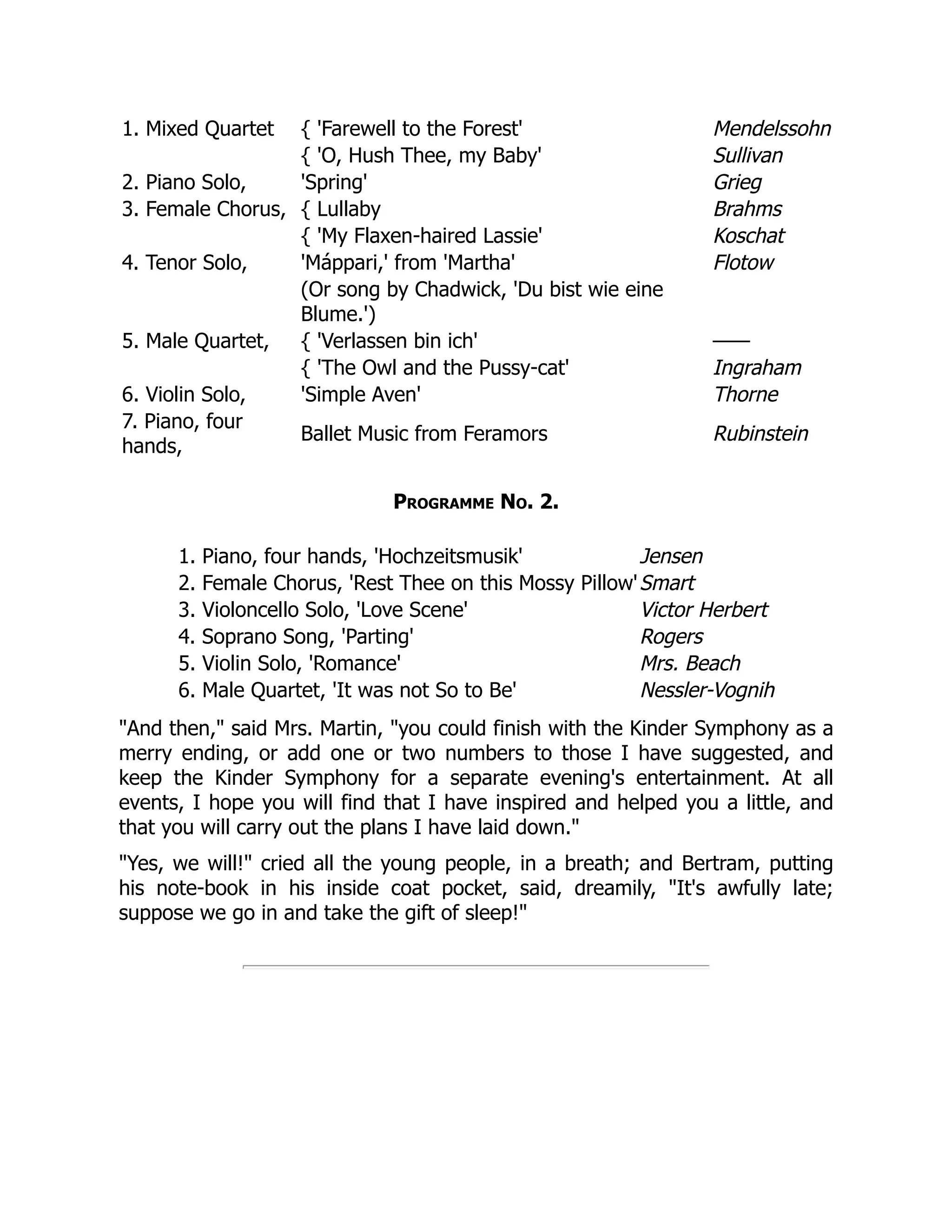 1. Mixed Quartet { 'Farewell to the Forest' Mendelssohn
{ 'O, Hush Thee, my Baby' Sullivan
2. Piano Solo, 'Spring' Grieg
3. Female Chorus, { Lullaby Brahms
{ 'My Flaxen-haired Lassie' Koschat
4. Tenor Solo, 'Máppari,' from 'Martha' Flotow
(Or song by Chadwick, 'Du bist wie eine
Blume.')
5. Male Quartet, { 'Verlassen bin ich' ——
{ 'The Owl and the Pussy-cat' Ingraham
6. Violin Solo, 'Simple Aven' Thorne
7. Piano, four
hands,
Ballet Music from Feramors Rubinstein
Programme No. 2.
1. Piano, four hands, 'Hochzeitsmusik' Jensen
2. Female Chorus, 'Rest Thee on this Mossy Pillow'Smart
3. Violoncello Solo, 'Love Scene' Victor Herbert
4. Soprano Song, 'Parting' Rogers
5. Violin Solo, 'Romance' Mrs. Beach
6. Male Quartet, 'It was not So to Be' Nessler-Vognih
And then, said Mrs. Martin, you could finish with the Kinder Symphony as a
merry ending, or add one or two numbers to those I have suggested, and
keep the Kinder Symphony for a separate evening's entertainment. At all
events, I hope you will find that I have inspired and helped you a little, and
that you will carry out the plans I have laid down.
Yes, we will! cried all the young people, in a breath; and Bertram, putting
his note-book in his inside coat pocket, said, dreamily, It's awfully late;
suppose we go in and take the gift of sleep!
 