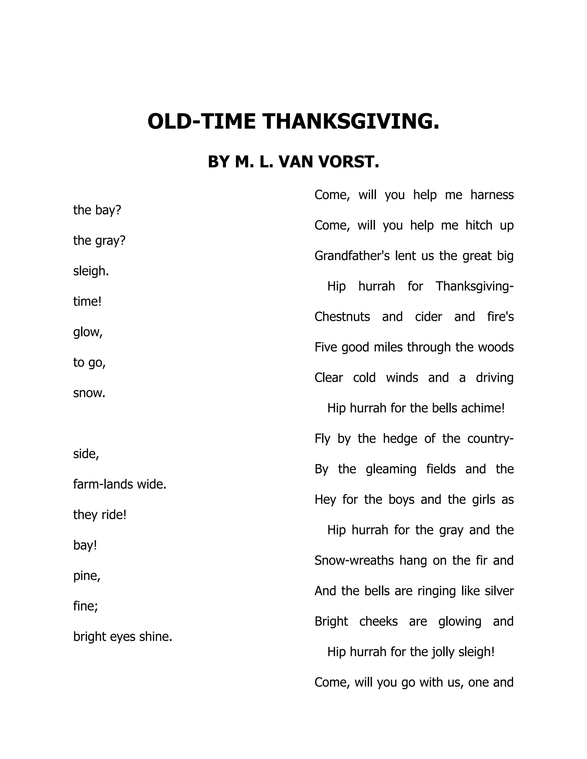 OLD-TIME THANKSGIVING.
BY M. L. VAN VORST.
Come, will you help me harness
the bay?
Come, will you help me hitch up
the gray?
Grandfather's lent us the great big
sleigh.
Hip hurrah for Thanksgiving-
time!
Chestnuts and cider and fire's
glow,
Five good miles through the woods
to go,
Clear cold winds and a driving
snow.
Hip hurrah for the bells achime!
Fly by the hedge of the country-
side,
By the gleaming fields and the
farm-lands wide.
Hey for the boys and the girls as
they ride!
Hip hurrah for the gray and the
bay!
Snow-wreaths hang on the fir and
pine,
And the bells are ringing like silver
fine;
Bright cheeks are glowing and
bright eyes shine.
Hip hurrah for the jolly sleigh!
Come, will you go with us, one and
 