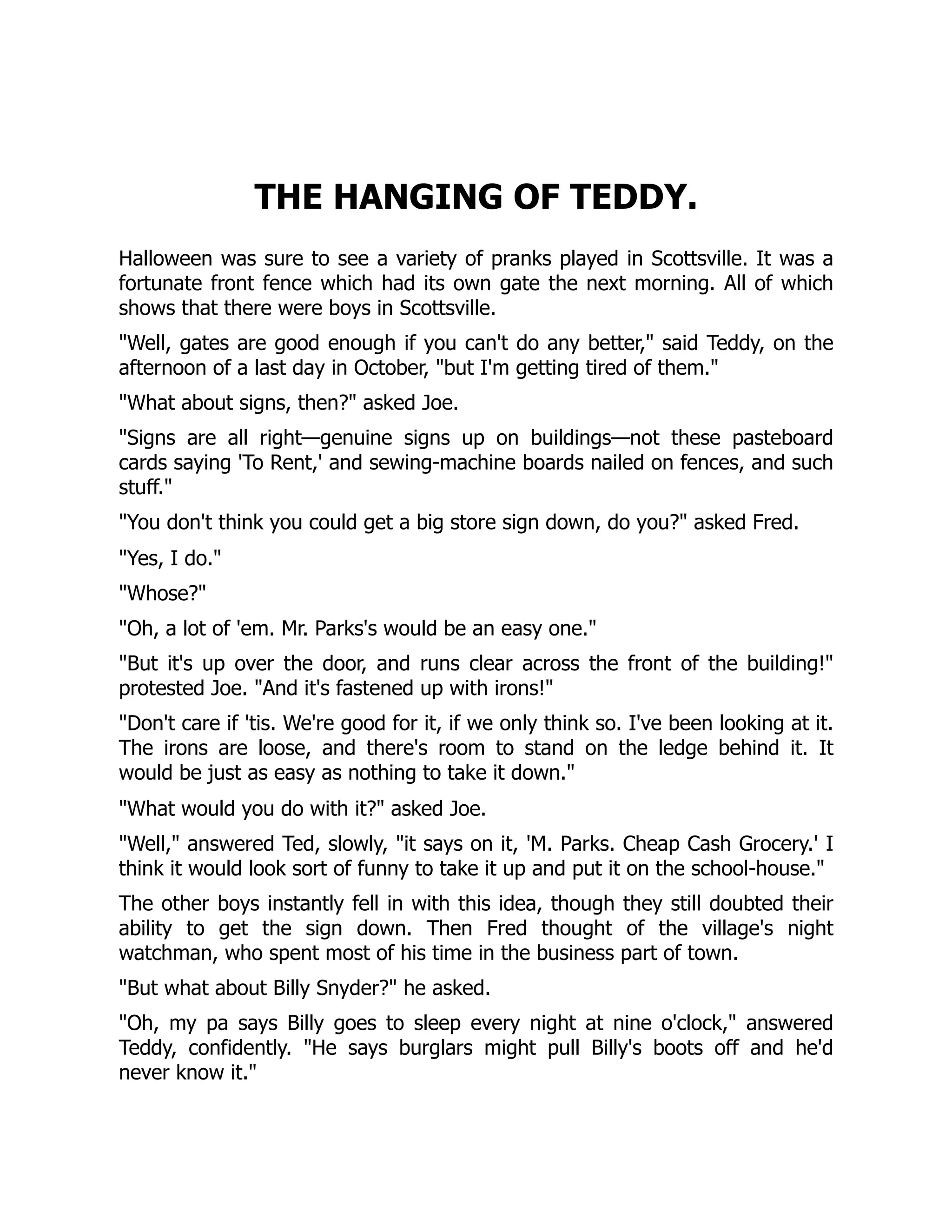 THE HANGING OF TEDDY.
Halloween was sure to see a variety of pranks played in Scottsville. It was a
fortunate front fence which had its own gate the next morning. All of which
shows that there were boys in Scottsville.
Well, gates are good enough if you can't do any better, said Teddy, on the
afternoon of a last day in October, but I'm getting tired of them.
What about signs, then? asked Joe.
Signs are all right—genuine signs up on buildings—not these pasteboard
cards saying 'To Rent,' and sewing-machine boards nailed on fences, and such
stuff.
You don't think you could get a big store sign down, do you? asked Fred.
Yes, I do.
Whose?
Oh, a lot of 'em. Mr. Parks's would be an easy one.
But it's up over the door, and runs clear across the front of the building!
protested Joe. And it's fastened up with irons!
Don't care if 'tis. We're good for it, if we only think so. I've been looking at it.
The irons are loose, and there's room to stand on the ledge behind it. It
would be just as easy as nothing to take it down.
What would you do with it? asked Joe.
Well, answered Ted, slowly, it says on it, 'M. Parks. Cheap Cash Grocery.' I
think it would look sort of funny to take it up and put it on the school-house.
The other boys instantly fell in with this idea, though they still doubted their
ability to get the sign down. Then Fred thought of the village's night
watchman, who spent most of his time in the business part of town.
But what about Billy Snyder? he asked.
Oh, my pa says Billy goes to sleep every night at nine o'clock, answered
Teddy, confidently. He says burglars might pull Billy's boots off and he'd
never know it.
 