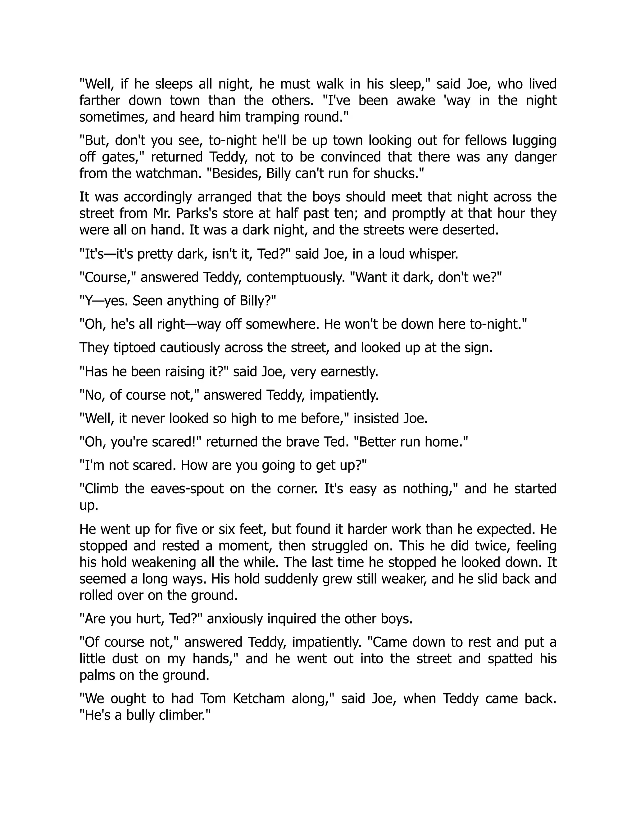 Well, if he sleeps all night, he must walk in his sleep, said Joe, who lived
farther down town than the others. I've been awake 'way in the night
sometimes, and heard him tramping round.
But, don't you see, to-night he'll be up town looking out for fellows lugging
off gates, returned Teddy, not to be convinced that there was any danger
from the watchman. Besides, Billy can't run for shucks.
It was accordingly arranged that the boys should meet that night across the
street from Mr. Parks's store at half past ten; and promptly at that hour they
were all on hand. It was a dark night, and the streets were deserted.
It's—it's pretty dark, isn't it, Ted? said Joe, in a loud whisper.
Course, answered Teddy, contemptuously. Want it dark, don't we?
Y—yes. Seen anything of Billy?
Oh, he's all right—way off somewhere. He won't be down here to-night.
They tiptoed cautiously across the street, and looked up at the sign.
Has he been raising it? said Joe, very earnestly.
No, of course not, answered Teddy, impatiently.
Well, it never looked so high to me before, insisted Joe.
Oh, you're scared! returned the brave Ted. Better run home.
I'm not scared. How are you going to get up?
Climb the eaves-spout on the corner. It's easy as nothing, and he started
up.
He went up for five or six feet, but found it harder work than he expected. He
stopped and rested a moment, then struggled on. This he did twice, feeling
his hold weakening all the while. The last time he stopped he looked down. It
seemed a long ways. His hold suddenly grew still weaker, and he slid back and
rolled over on the ground.
Are you hurt, Ted? anxiously inquired the other boys.
Of course not, answered Teddy, impatiently. Came down to rest and put a
little dust on my hands, and he went out into the street and spatted his
palms on the ground.
We ought to had Tom Ketcham along, said Joe, when Teddy came back.
He's a bully climber.
 