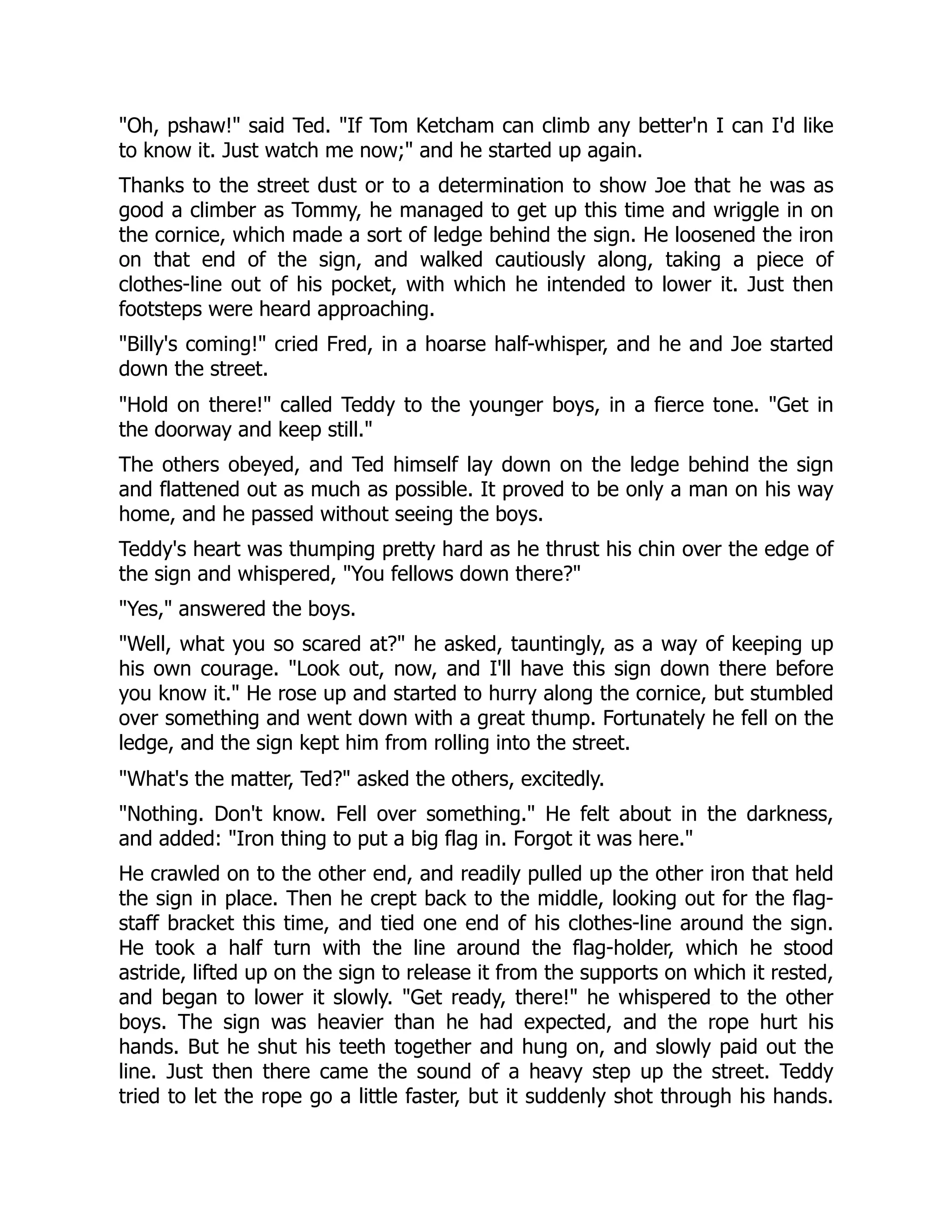 Oh, pshaw! said Ted. If Tom Ketcham can climb any better'n I can I'd like
to know it. Just watch me now; and he started up again.
Thanks to the street dust or to a determination to show Joe that he was as
good a climber as Tommy, he managed to get up this time and wriggle in on
the cornice, which made a sort of ledge behind the sign. He loosened the iron
on that end of the sign, and walked cautiously along, taking a piece of
clothes-line out of his pocket, with which he intended to lower it. Just then
footsteps were heard approaching.
Billy's coming! cried Fred, in a hoarse half-whisper, and he and Joe started
down the street.
Hold on there! called Teddy to the younger boys, in a fierce tone. Get in
the doorway and keep still.
The others obeyed, and Ted himself lay down on the ledge behind the sign
and flattened out as much as possible. It proved to be only a man on his way
home, and he passed without seeing the boys.
Teddy's heart was thumping pretty hard as he thrust his chin over the edge of
the sign and whispered, You fellows down there?
Yes, answered the boys.
Well, what you so scared at? he asked, tauntingly, as a way of keeping up
his own courage. Look out, now, and I'll have this sign down there before
you know it. He rose up and started to hurry along the cornice, but stumbled
over something and went down with a great thump. Fortunately he fell on the
ledge, and the sign kept him from rolling into the street.
What's the matter, Ted? asked the others, excitedly.
Nothing. Don't know. Fell over something. He felt about in the darkness,
and added: Iron thing to put a big flag in. Forgot it was here.
He crawled on to the other end, and readily pulled up the other iron that held
the sign in place. Then he crept back to the middle, looking out for the flag-
staff bracket this time, and tied one end of his clothes-line around the sign.
He took a half turn with the line around the flag-holder, which he stood
astride, lifted up on the sign to release it from the supports on which it rested,
and began to lower it slowly. Get ready, there! he whispered to the other
boys. The sign was heavier than he had expected, and the rope hurt his
hands. But he shut his teeth together and hung on, and slowly paid out the
line. Just then there came the sound of a heavy step up the street. Teddy
tried to let the rope go a little faster, but it suddenly shot through his hands.
 