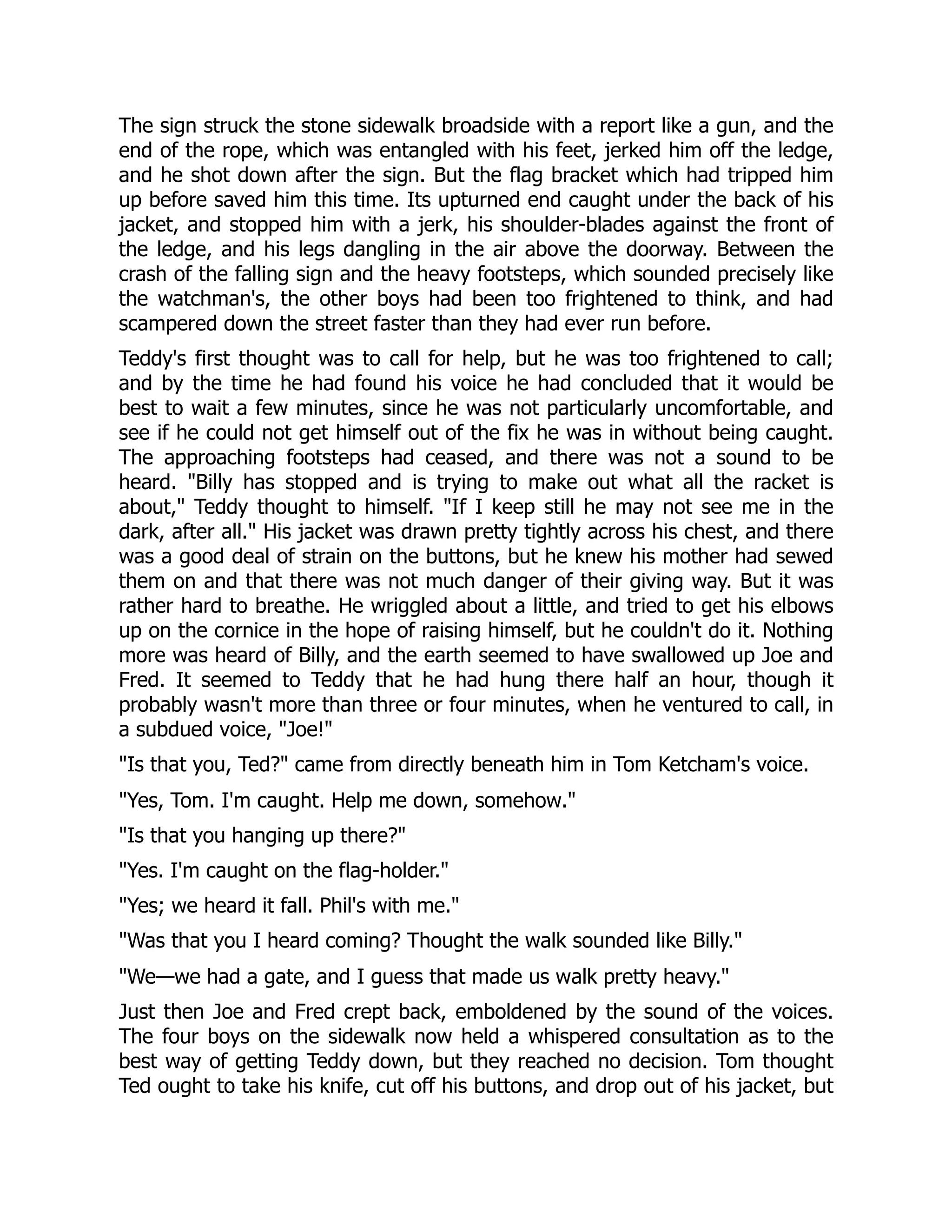 The sign struck the stone sidewalk broadside with a report like a gun, and the
end of the rope, which was entangled with his feet, jerked him off the ledge,
and he shot down after the sign. But the flag bracket which had tripped him
up before saved him this time. Its upturned end caught under the back of his
jacket, and stopped him with a jerk, his shoulder-blades against the front of
the ledge, and his legs dangling in the air above the doorway. Between the
crash of the falling sign and the heavy footsteps, which sounded precisely like
the watchman's, the other boys had been too frightened to think, and had
scampered down the street faster than they had ever run before.
Teddy's first thought was to call for help, but he was too frightened to call;
and by the time he had found his voice he had concluded that it would be
best to wait a few minutes, since he was not particularly uncomfortable, and
see if he could not get himself out of the fix he was in without being caught.
The approaching footsteps had ceased, and there was not a sound to be
heard. Billy has stopped and is trying to make out what all the racket is
about, Teddy thought to himself. If I keep still he may not see me in the
dark, after all. His jacket was drawn pretty tightly across his chest, and there
was a good deal of strain on the buttons, but he knew his mother had sewed
them on and that there was not much danger of their giving way. But it was
rather hard to breathe. He wriggled about a little, and tried to get his elbows
up on the cornice in the hope of raising himself, but he couldn't do it. Nothing
more was heard of Billy, and the earth seemed to have swallowed up Joe and
Fred. It seemed to Teddy that he had hung there half an hour, though it
probably wasn't more than three or four minutes, when he ventured to call, in
a subdued voice, Joe!
Is that you, Ted? came from directly beneath him in Tom Ketcham's voice.
Yes, Tom. I'm caught. Help me down, somehow.
Is that you hanging up there?
Yes. I'm caught on the flag-holder.
Yes; we heard it fall. Phil's with me.
Was that you I heard coming? Thought the walk sounded like Billy.
We—we had a gate, and I guess that made us walk pretty heavy.
Just then Joe and Fred crept back, emboldened by the sound of the voices.
The four boys on the sidewalk now held a whispered consultation as to the
best way of getting Teddy down, but they reached no decision. Tom thought
Ted ought to take his knife, cut off his buttons, and drop out of his jacket, but
 