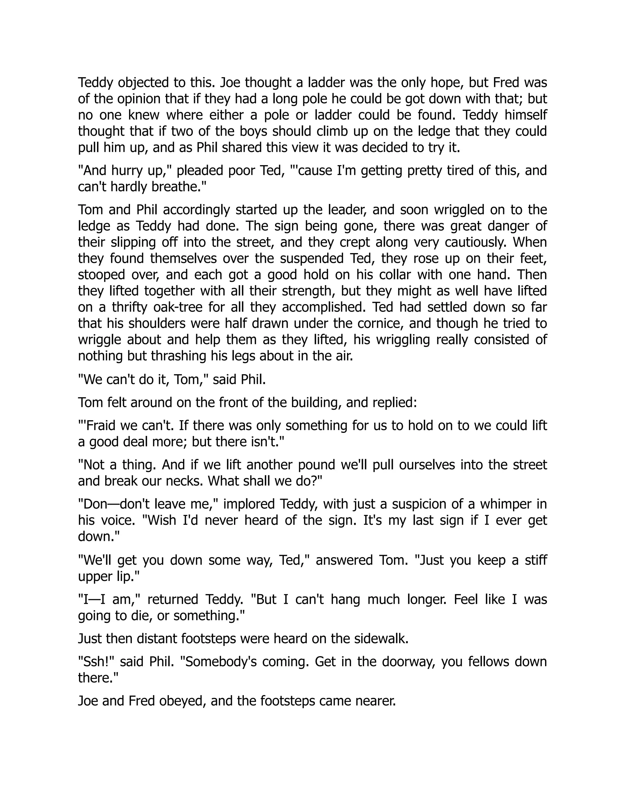 Teddy objected to this. Joe thought a ladder was the only hope, but Fred was
of the opinion that if they had a long pole he could be got down with that; but
no one knew where either a pole or ladder could be found. Teddy himself
thought that if two of the boys should climb up on the ledge that they could
pull him up, and as Phil shared this view it was decided to try it.
And hurry up, pleaded poor Ted, 'cause I'm getting pretty tired of this, and
can't hardly breathe.
Tom and Phil accordingly started up the leader, and soon wriggled on to the
ledge as Teddy had done. The sign being gone, there was great danger of
their slipping off into the street, and they crept along very cautiously. When
they found themselves over the suspended Ted, they rose up on their feet,
stooped over, and each got a good hold on his collar with one hand. Then
they lifted together with all their strength, but they might as well have lifted
on a thrifty oak-tree for all they accomplished. Ted had settled down so far
that his shoulders were half drawn under the cornice, and though he tried to
wriggle about and help them as they lifted, his wriggling really consisted of
nothing but thrashing his legs about in the air.
We can't do it, Tom, said Phil.
Tom felt around on the front of the building, and replied:
'Fraid we can't. If there was only something for us to hold on to we could lift
a good deal more; but there isn't.
Not a thing. And if we lift another pound we'll pull ourselves into the street
and break our necks. What shall we do?
Don—don't leave me, implored Teddy, with just a suspicion of a whimper in
his voice. Wish I'd never heard of the sign. It's my last sign if I ever get
down.
We'll get you down some way, Ted, answered Tom. Just you keep a stiff
upper lip.
I—I am, returned Teddy. But I can't hang much longer. Feel like I was
going to die, or something.
Just then distant footsteps were heard on the sidewalk.
Ssh! said Phil. Somebody's coming. Get in the doorway, you fellows down
there.
Joe and Fred obeyed, and the footsteps came nearer.
 