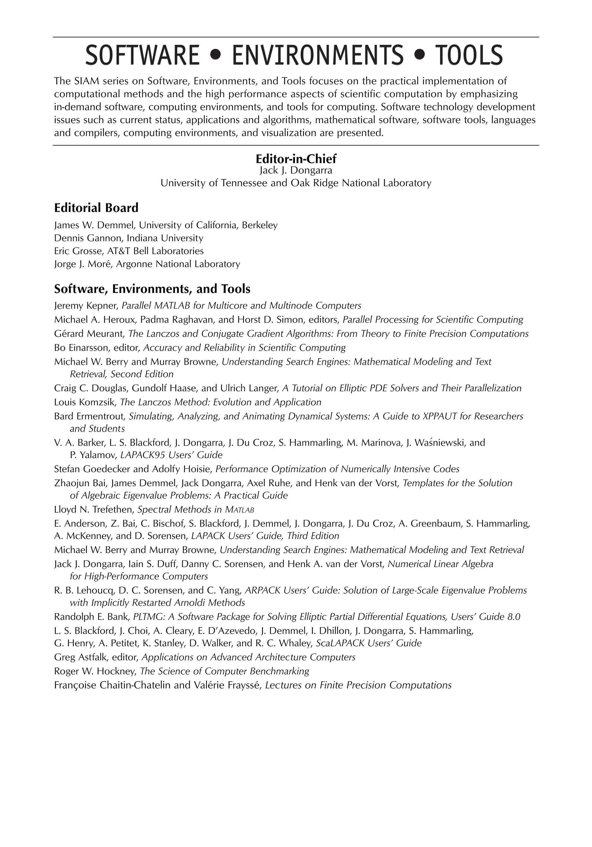 The SIAM series on Software, Environments, and Tools focuses on the practical implementation of
computational methods and the high performance aspects of scientific computation by emphasizing
in-demand software, computing environments, and tools for computing. Software technology development
issues such as current status, applications and algorithms, mathematical software, software tools, languages
and compilers, computing environments, and visualization are presented.
Editor-in-Chief
Jack J. Dongarra
University of Tennessee and Oak Ridge National Laboratory
Editorial Board
James W. Demmel, University of California, Berkeley
Dennis Gannon, Indiana University
Eric Grosse, AT&T Bell Laboratories
Jorge J. Moré, Argonne National Laboratory
Software, Environments, and Tools
Jeremy Kepner, Parallel MATLAB for Multicore and Multinode Computers
Michael A. Heroux, Padma Raghavan, and Horst D. Simon, editors, Parallel Processing for Scientific Computing
Gérard Meurant, The Lanczos and Conjugate Gradient Algorithms: From Theory to Finite Precision Computations
Bo Einarsson, editor, Accuracy and Reliability in Scientific Computing
Michael W. Berry and Murray Browne, Understanding Search Engines: Mathematical Modeling and Text
Retrieval, Second Edition
Craig C. Douglas, Gundolf Haase, and Ulrich Langer, A Tutorial on Elliptic PDE Solvers and Their Parallelization
Louis Komzsik, The Lanczos Method: Evolution and Application
Bard Ermentrout, Simulating, Analyzing, and Animating Dynamical Systems: A Guide to XPPAUT for Researchers
and Students
V. A. Barker, L. S. Blackford, J. Dongarra, J. Du Croz, S. Hammarling, M. Marinova, J. Wasniewski, and
P. Yalamov, LAPACK95 Users’ Guide
Stefan Goedecker and Adolfy Hoisie, Performance Optimization of Numerically Intensive Codes
Zhaojun Bai, James Demmel, Jack Dongarra, Axel Ruhe, and Henk van der Vorst, Templates for the Solution
of Algebraic Eigenvalue Problems: A Practical Guide
Lloyd N. Trefethen, Spectral Methods in MATLAB
E. Anderson, Z. Bai, C. Bischof, S. Blackford, J. Demmel, J. Dongarra, J. Du Croz, A. Greenbaum, S. Hammarling,
A. McKenney, and D. Sorensen, LAPACK Users’ Guide, Third Edition
Michael W. Berry and Murray Browne, Understanding Search Engines: Mathematical Modeling and Text Retrieval
Jack J. Dongarra, Iain S. Duff, Danny C. Sorensen, and Henk A. van der Vorst, Numerical Linear Algebra
for High-Performance Computers
R. B. Lehoucq, D. C. Sorensen, and C. Yang, ARPACK Users’ Guide: Solution of Large-Scale Eigenvalue Problems
with Implicitly Restarted Arnoldi Methods
Randolph E. Bank, PLTMG: A Software Package for Solving Elliptic Partial Differential Equations, Users’ Guide 8.0
L. S. Blackford, J. Choi, A. Cleary, E. D’Azevedo, J. Demmel, I. Dhillon, J. Dongarra, S. Hammarling,
G. Henry, A. Petitet, K. Stanley, D. Walker, and R. C. Whaley, ScaLAPACK Users’ Guide
Greg Astfalk, editor, Applications on Advanced Architecture Computers
Roger W. Hockney, The Science of Computer Benchmarking
Françoise Chaitin-Chatelin and Valérie Frayssé, Lectures on Finite Precision Computations
´
 