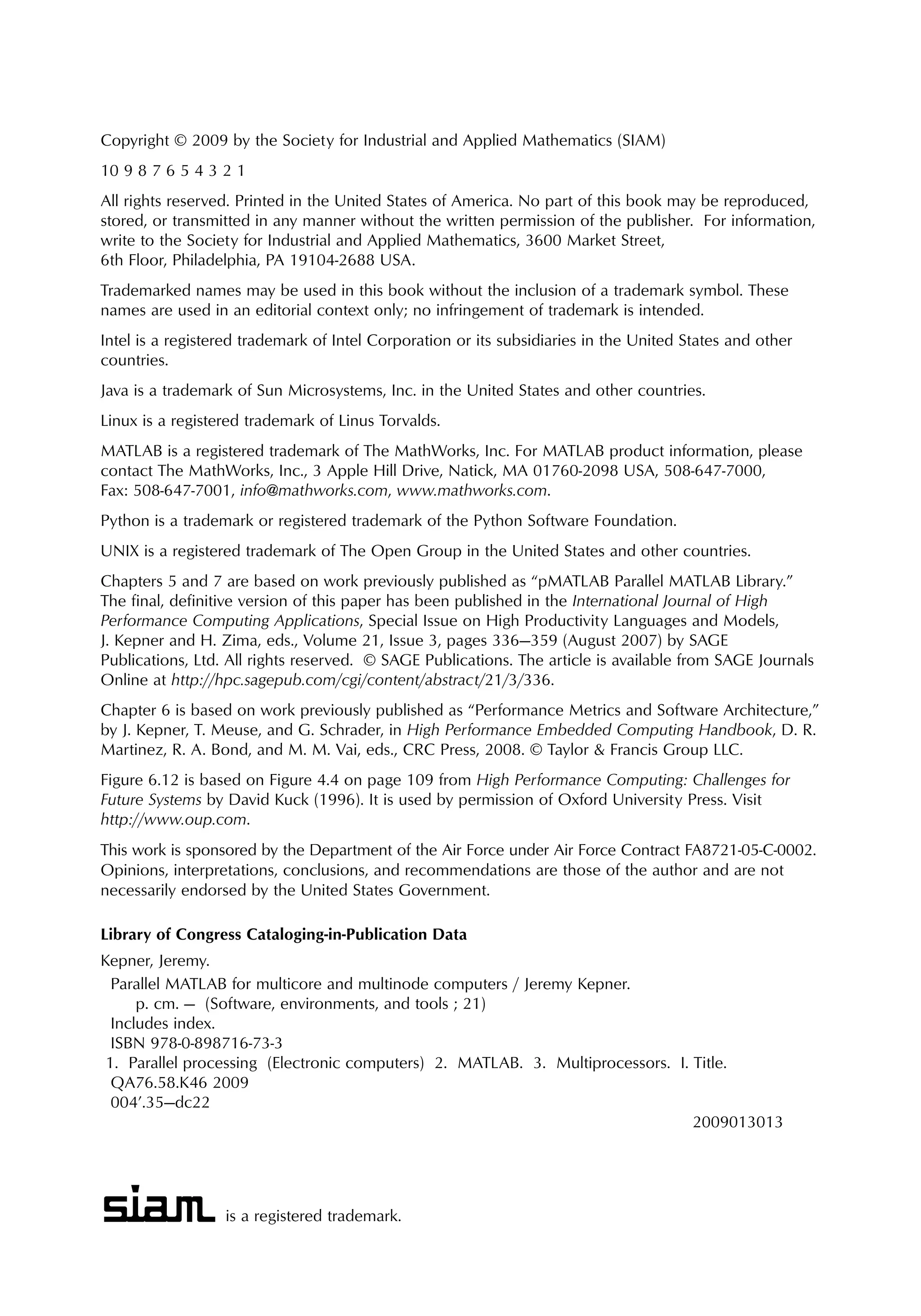 is a registered trademark.
Copyright © 2009 by the Society for Industrial and Applied Mathematics (SIAM)
10 9 8 7 6 5 4 3 2 1
All rights reserved. Printed in the United States of America. No part of this book may be reproduced,
stored, or transmitted in any manner without the written permission of the publisher. For information,
write to the Society for Industrial and Applied Mathematics, 3600 Market Street,
6th Floor, Philadelphia, PA 19104-2688 USA.
Trademarked names may be used in this book without the inclusion of a trademark symbol. These
names are used in an editorial context only; no infringement of trademark is intended.
Intel is a registered trademark of Intel Corporation or its subsidiaries in the United States and other
countries.
Java is a trademark of Sun Microsystems, Inc. in the United States and other countries.
Linux is a registered trademark of Linus Torvalds.
MATLAB is a registered trademark of The MathWorks, Inc. For MATLAB product information, please
contact The MathWorks, Inc., 3 Apple Hill Drive, Natick, MA 01760-2098 USA, 508-647-7000,
Fax: 508-647-7001, info@mathworks.com, www.mathworks.com.
Python is a trademark or registered trademark of the Python Software Foundation.
UNIX is a registered trademark of The Open Group in the United States and other countries.
Chapters 5 and 7 are based on work previously published as “pMATLAB Parallel MATLAB Library.”
The final, definitive version of this paper has been published in the International Journal of High
Performance Computing Applications, Special Issue on High Productivity Languages and Models,
J. Kepner and H. Zima, eds., Volume 21, Issue 3, pages 336—359 (August 2007) by SAGE
Publications, Ltd. All rights reserved. © SAGE Publications. The article is available from SAGE Journals
Online at http://hpc.sagepub.com/cgi/content/abstract/21/3/336.
Chapter 6 is based on work previously published as “Performance Metrics and Software Architecture,”
by J. Kepner, T. Meuse, and G. Schrader, in High Performance Embedded Computing Handbook, D. R.
Martinez, R. A. Bond, and M. M. Vai, eds., CRC Press, 2008. © Taylor & Francis Group LLC.
Figure 6.12 is based on Figure 4.4 on page 109 from High Performance Computing: Challenges for
Future Systems by David Kuck (1996). It is used by permission of Oxford University Press. Visit
http://www.oup.com.
This work is sponsored by the Department of the Air Force under Air Force Contract FA8721-05-C-0002.
Opinions, interpretations, conclusions, and recommendations are those of the author and are not
necessarily endorsed by the United States Government.
Library of Congress Cataloging-in-Publication Data
Kepner, Jeremy.
Parallel MATLAB for multicore and multinode computers / Jeremy Kepner.
p. cm. — (Software, environments, and tools ; 21)
Includes index.
ISBN 978-0-898716-73-3
1. Parallel processing (Electronic computers) 2. MATLAB. 3. Multiprocessors. I. Title.
QA76.58.K46 2009
004’.35—dc22
2009013013
 