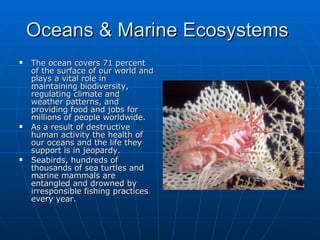 Oceans & Marine Ecosystems  The ocean covers 71 percent of the surface of our world and plays a vital role in maintaining biodiversity, regulating climate and weather patterns, and providing food and jobs for millions of people worldwide.  As a result of destructive human activity the health of our oceans and the life they support is in jeopardy.  Seabirds, hundreds of thousands of sea turtles and marine mammals are entangled and drowned by irresponsible fishing practices every year.  