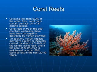 Coral Reefs Covering less than 0.2% of the ocean floor, coral reefs contain perhaps 1/4 of all marine species.  Coral reefs in 93 of the 109 countries containing them have been damaged or destroyed by human activities. In addition, human impacts may have directly or indirectly caused the death of 5-10% of the world's living reefs, and if the pace of destruction is maintained, another 60% could be lost in the next 20-40 years.  