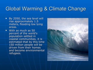 Global Warming & Climate Change  By 2050, the sea level will rise approximately 1.5 meters, flooding low lying areas.  With as much as 50 percent of the world's population settled in coastal communities, it is estimated that by this time 150 million people will be driven from their homes and become environmental refugees.  