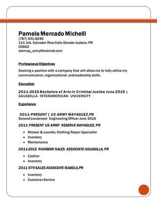 PamelaMercado Michelli
(787) 431-8246
111 Urb. Salvador Rios Calle Dorado Isabela, PR
00662
alemap_army@hotmail.com
Professional Objectives
Seeking a positionwith a company that will allowme to fully utilize my
communication, organizational, andleadership skills.
Education
2011-2015 Bachelors of Arts in Criminal Justice June 2015 |
AGUADILLA INTERAMERICAN UNIVERSITY
Experience
2011-PRESENT | US ARMY MAYAGUEZ,PR
Second Lieutenant Engineering Officer June 2015
2011- PRESENT US ARMY RESERVE MAYAGUEZ, PR
 Shower & Laundry Clothing Repair Specialist
 Inventory
 Maintenance
2011-2012 RAINBOW SALES ASSOCIATE AGUADILLA, PR
 Cashier
 Inventory
2011 579 SALES ASSOCIATE ISABELA,PR
 Inventory
 CustomerService
 