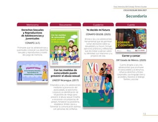Fase Intensiva del Consejo Técnico Escolar
CICLO ESCOLAR 2026-2027
13
Memorama
Derechos Sexuales
y Reproductivos
de Adolescencias y
Juventudes
CONAPO. (s.f.)
Promueve que las adolescencias y
juventudes conozcan sus derechos
sexuales y reproductivos a través
del juego de memoria.
Documento
Con las medidas de
autocuidado puedo
prevenir el abuso sexual
UNICEF Nicaragua. (2017)
Empodera a las y los adolescentes
mediante la promoción del
autocuidado, la autonomía
corporal y la identificación de
situaciones de riesgo para
prevenir el abuso sexual. Enseña
a reconocer circunstancias de
peligro, fortalecer la autoestima,
establecer límites claros y
fomentar la comunicación asertiva
con personas de confianza.
Cuaderno
Yo decido mi futuro
CONAPO-SEGOB. (2025)
Brinda a las y los adolescentes
herramientas que les permitan
tomar decisiones sobre su
sexualidad y su futuro. Incluye
ejercicios prácticos y reflexiones
que les invitan a pensar sobre
su identidad, sus relaciones y su
proyecto de vida.
Cuento
Correr y contar
DIF Estado de México. (2020)
Cuento dirigido a las y los
adolescentes que promueve
el autocuidado y la denuncia,
refuerza derechos y límites
corporales, usa lenguaje claro y
accesible y favorece el diálogo
familiar y escolar.
Secundaria
 