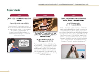 Jornada de concientización sobre la gravedad del abuso sexual y el maltrato infantil 2026
14
Video
¿Qué hago si sufrí una violación
sexual?
CNEGSSR. (10 de marzo 2021)
Proporciona información para prevenir el
abuso sexual mediante el reconocimiento
de situaciones de riesgo y la identificación
de conductas inapropiadas, el
fortalecimiento del autocuidado, y la
promoción de la denuncia a través de
redes de confianza.
Video
Campaña “Prevención de las
violencias hacia niñas, niños y
adolescentes”
Secretaría de Gobernación.
(10 de agosto de 2017)
Promueve la protección de los derechos
de niñas, niños y adolescentes, la cultura
de paz y la corresponsabilidad familiar
en erradicar cualquier tipo de maltrato.
Así como fomentar la reflexión, la toma
de conciencia y el empoderamiento de
madres, padres y cuidadores para eliminar
conductas violentas.
Video
Cómo prevenir la violencia contra
niñas, niños y adolescentes
UNICEF Guatemala.
(13 de marzo de 2023)
Invita a reconocer que la violencia o el maltrato
hacia las y los adolescentes puede manifestarse
en distintos ámbitos. Promueve la prevención y
disminución de estas formas de violencia mediante
la comprensión de sus causas, la identificación de
factores de riesgo y el fomento de prácticas de
crianza y convivencia libres de cualquier tipo de
maltrato. Sensibiliza sobre la corresponsabilidad
social en la protección de las adolescencias y
fortalece el ejercicio pleno de sus derechos.
Secundaria
 