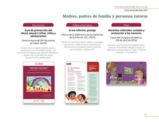Fase Intensiva del Consejo Técnico Escolar
CICLO ESCOLAR 2026-2027
15
Documento
Guía de prevención del
abuso sexual a niñas, niños y
adolescentes
Sistema Nacional DIF-Secretaría
de Salud. (2019)
Proporciona a madres, padres, adultos
protectores y la comunidad escolar una
herramienta integral para prevenir, identificar y
actuar ante situaciones de abuso
sexual infantil y adolescente.
Folleto informativo
Si me informo, protejo
Oficina de la Defensoría de los Derechos
de la Infancia, A.C. (2025)
Brinda herramientas clave y hábitos saludables
a personas cuidadoras para la prevención,
identificación y actuación ante la violencia
sexual infantil y adolescente.
Video
Derechos infantiles: cuidado y
protección a los menores
Canal del Congreso de México.
(28 de abril de 2016)
Refuerza que las personas adultas deben
priorizar el bienestar integral, la salud, la
identidad y la seguridad de niñas y niños en
cualquier circunstancia.
Madres, padres de familia y personas tutoras
 