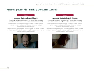 Jornada de concientización sobre la gravedad del abuso sexual y el maltrato infantil 2026
16
Video
Campaña Maltrato Infantil (Padre)
Consejo Publicitario Argentino. (22 de octubre de 2009)
Forma parte de una campaña dirigida a madres y padres contra el
maltrato infantil, el video pone énfasis en el maltrato verbal y
psicológico de un padre a su hijo.
Permite visibilizar que los gritos, insultos y golpes no educan, y que el
involucramiento activo de las madres y los padres es clave para romper
ciclos de violencia generacionales.
Video
Campaña Maltrato Infantil (Madre)
Consejo Publicitario Argentino. (22 de octubre de 2009)
Forma parte de una campaña dirigida a madres y padres contra el
maltrato infantil, el video pone énfasis en el maltrato verbal y
psicológico de una madre a su hijo.
Permite visibilizar que los gritos, insultos y golpes no educan, y que el
involucramiento activo de las madres y los padres es clave para romper
ciclos de violencia generacionales.
Madres, padres de familia y personas tutoras
 