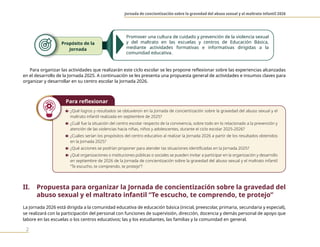Jornada de concientización sobre la gravedad del abuso sexual y el maltrato infantil 2026
2
Para organizar las actividades que realizarán este ciclo escolar se les propone reflexionar sobre las experiencias alcanzadas
en el desarrollo de la Jornada 2025. A continuación se les presenta una propuesta general de actividades e insumos claves para
organizar y desarrollar en su centro escolar la Jornada 2026.
Para reflexionar
n ¿Qué logros y resultados se obtuvieron en la Jornada de concientización sobre la gravedad del abuso sexual y el
maltrato infantil realizada en septiembre de 2025?
n ¿Cuál fue la situación del centro escolar respecto de la convivencia, sobre todo en lo relacionado a la prevención y
atención de las violencias hacia niñas, niños y adolescentes, durante el ciclo escolar 2025-2026?
n ¿Cuáles serían los propósitos del centro educativo al realizar la Jornada 2026 a partir de los resultados obtenidos
en la Jornada 2025?
n ¿Qué acciones se podrían proponer para atender las situaciones identificadas en la Jornada 2025?
n ¿Qué organizaciones o instituciones públicas o sociales se pueden invitar a participar en la organización y desarrollo
en septiembre de 2026 de la Jornada de concientización sobre la gravedad del abuso sexual y el maltrato infantil
“Te escucho, te comprendo, te protejo”?
II. Propuesta para organizar la Jornada de concientización sobre la gravedad del
abuso sexual y el maltrato infantil “Te escucho, te comprendo, te protejo”
La Jornada 2026 está dirigida a la comunidad educativa de educación básica (inicial, preescolar, primaria, secundaria y especial),
se realizará con la participación del personal con funciones de supervisión, dirección, docencia y demás personal de apoyo que
labore en las escuelas o los centros educativos; las y los estudiantes, las familias y la comunidad en general.
Propósito de la
Jornada
Promover una cultura de cuidado y prevención de la violencia sexual
y del maltrato en las escuelas y centros de Educación Básica,
mediante actividades formativas e informativas dirigidas a la
comunidad educativa.
 