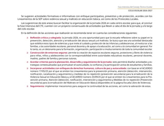 Fase Intensiva del Consejo Técnico Escolar
CICLO ESCOLAR 2026-2027
3
Se sugieren actividades formativas e informativas con enfoque participativo, preventivo y de protección, acordes con los
Lineamientos de la SEP sobre violencia sexual y maltrato en educación básica, así como de los Protocolos Locales.
Las sugerencias de este anexo buscan facilitar la organización de la Jornada 2026 en cada centro escolar para que, al concluir
la Fase Intensiva del CTE, cuenten con un proyecto consensuado de actividades que lleven a cabo el día de la Jornada y a lo largo
del ciclo escolar.
En la definición de las acciones que realizarán se recomienda tener en cuenta las consideraciones siguientes:
✰ Reflexión crítica y colegiada: la Jornada 2026, es una oportunidad para que la escuela reflexione sobre su papel en la
prevención, detección, atención y erradicación del abuso sexual y el maltrato. Se busca que sea una actividad destacada
que visibilice estos tipos de violencias y que invite al cuidado y protección de las infancias y adolescencias, al involucrar a las
familias, a las autoridades escolares, personal docente y de apoyo a la educación, así como a la comunidad en general. Por
lo tanto, es un detonante para la formación, organización, participación e involucramiento de toda la comunidad escolar.
✰ Construcción de entornos seguros: permite la creación de espacios escolares seguros, protectores y libres de violencia
para niñas, niños y adolescentes con la corresponsabilidad entre autoridades educativas escolares, personal docente,
madres, padres de familia y personas tutoras.
✰ Acordar criterios para la planeación, desarrollo y seguimiento de la Jornada: esto permitirá diseñar actividades y es-
trategias contextualizadas que promuevan el autocuidado, la confianza y la participación activa de estudiantes y familias.
✰ Incorporar actividades con enfoques de derechos humanos, cultura de paz y autocuidado: con base en el ACUERDO
número 17/05/25 por el que se emiten los Lineamientos para la prevención primaria, atención (detección, intervención,
notificación, canalización y seguimiento) y medidas de no repetición (prevención secundaria) para la erradicación de la
Violencia Sexual en Educación Básica y el ACUERDO número 25/09/25 por el que se emiten los Lineamientos para la Pre-
vención primaria, Atención (detección, notificación, intervención y seguimiento) y Medidas de no repetición (Prevención
secundaria) para la erradicación del Maltrato en Educación Básica (disponibles en la página Escuela Libre de Violencia).
✰ Seguimiento: implementar mecanismos para asegurar la continuidad de las acciones, así como la valoración de estas.
 