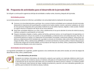Jornada de concientización sobre la gravedad del abuso sexual y el maltrato infantil 2026
4
III. Propuesta de actividades para el desarrollo de la Jornada 2026
Se incluyen a continuación sugerencias del tipo de actividades a realizar antes, durante y después de la Jornada.
Actividades previas
Las acciones previas se centran en informar y sensibilizar a la comunidad sobre la realización de la Jornada:
} Convocar a la comunidad educativa a participar: dar a conocer la fecha y actividades que se realizarán durante la Jornada,
destacando la importancia de la participación y asistencia de madres, padres, tutores o personas cuidadoras, así como
de otras personas integrantes de la comunidad, mediante el uso de medios impresos, digitales o redes sociales. También
se sugiere retomar la instalación del “Buzón de las voces valientes”.
} Desarrollar actividades didácticas con niñas, niños y adolescentes en las que se aborden los temas de violencia sexual y
maltrato, y preparen su participación en la Jornada.
} Preparar actividades dirigidas a madres, padres de familia y personas tutoras, con la participación de especialistas, en
modalidad presencial o virtual, de acuerdo con las posibilidades y condiciones de la comunidad educativa. Para ello, se
recomienda gestionar el apoyo y la colaboración de autoridades municipales, instituciones públicas, instituciones aca-
démicas y organizaciones de la sociedad civil, cuya labor se vincule con la temática, tales como el Sistema de Protección
Integral de Niñas, Niños y Adolescentes (SIPINNA), la Comisión de Derechos Humanos (CDH), el Sistema Nacional para
el Desarrollo Integral de la Familia (SNDIF), la Procuraduría de Protección de Niñas, Niños y Adolescentes (PPNNA), la
Secretaría de las Mujeres, entre otras instancias.
Actividades durante la Jornada
Las siguientes actividades son sugeridas, pueden ajustarse a las condiciones de cada centro escolar, así como las etapas de
desarrollo de niñas, niños y adolescentes.
1. Feria informativa y de servicios
Instalación de módulos informativos, de orientación y asesoría, que cuenten con materiales didácticos sobre la pre-
vención y atención de la violencia sexual y el maltrato, enfocados en el fortalecimiento de la comunicación asertiva y
la identificación de las reacciones adecuadas ante una revelación de violencia sexual o maltrato. Los módulos pueden
incluir información sobre factores de riesgo, medidas de protección y atención, así como indicadores generales y es-
pecíficos para la detección de violencia sexual y maltrato.
 