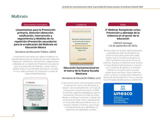 Jornada de concientización sobre la gravedad del abuso sexual y el maltrato infantil 2026
8
Documento normativo
Lineamientos para la Prevención
primaria, Atención (detección,
notificación, intervención y
seguimiento) y Medidas de no
repetición (Prevención secundaria)
para la erradicación del Maltrato en
Educación Básica
Secretaría de Educación Pública. (2025)
Lineamientos que tienen por objeto establecer los
procedimientos para la Prevención primaria, Atención
(detección, notificación, intervención y seguimiento)
y Medidas de no repetición (Prevención secundaria)
para la erradicación del Maltrato a niñas, niños y
adolescentes en los Planteles educativos, con base
en los cuales se emiten los Protocolos Locales de
cada entidad federativa.
Cuaderno
Educación Socioemocional en
el marco de la Nueva Escuela
Mexicana
Secretaría de Educación Pública. (s.f.)
El documento tiene como propósito orientar
la intervención de las y los docentes en
relación con el planteamiento curricular de
la educación socioemocional en la NEM.
Se abordan aspectos pedagógicos para la
intervención docente en todas las Fases,
desde un enfoque humanista. El desarrollo
emocional de niñas, niños y adolescentes
en la escuela debe promoverse como un
proceso integral y continuo, que incluya
el fortalecimiento de la identidad y el
desarrollo de habilidades sociales.
Video
3º Webinar Rompiendo ciclos:
Prevención y abordaje de la
violencia en el sector de la
educación
UNESCO Santiago.
(16 de septiembre de 2025)
Tercera sesión de la serie sobre prevención
y abordaje de violencia de género en
entornos educativos [Seminario web].
Explica qué es la violencia de género y
cómo se diferencia de otras formas de
violencia. Destaca la importancia de analizar
la masculinidad tradicional por su relación
con la violencia de género y el maltrato
familiar. Se reconoce que la escuela
puede tanto reproducir estas violencias
como contribuir a prevenirlas mediante el
desarrollo del pensamiento crítico, y aborda
los principales desafíos para su prevención.
Maltrato
 