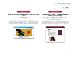 Fase Intensiva del Consejo Técnico Escolar
CICLO ESCOLAR 2026-2027
9
Página Web
Consejos para poner fin a la violencia contra los niños
y niñas
UNICEF. (2023)
Incluye recursos y herramientas dirigidos a madres, padres de familia
y otras personas cuidadoras a cargo de niñas, niños y adolescentes,
con el propósito de fomentar la reflexión y la prevención de la violencia,
como contenidos que les ayuden a gestionar mejor sus emociones.
Página Web
¿Qué es, cómo prevenir y cómo actuar ante la
violencia sexual infantil?
Sistema Nacional de Protección de Niñas, Niños y
Adolescentes. (20 de agosto de 2021)
Contiene información de lo que es la violencia sexual, algunas
cifras que se tienen en México que invitan a la reflexión así como
recomendaciones, posibles signos de detección y a dónde acudir
para su atención.
Maltrato
 