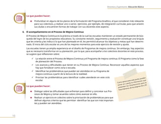 Directivos y Supervisores. Educación Básica
10
Lo que pueden hacer:
n Profundizar en alguno de los planos de la formulación del Programa Analítico, el que consideren más relevante
para sus colectivos, y realizar uno o varios ejercicios, por ejemplo, de integración curricular, para que aclaren
sus dudas o encuentren formas de trabajar con sus docentes este aspecto.
6. El acompañamiento en el Proceso de Mejora Continua
El Proceso de Mejora Continua es la práctica a través de la cual las escuelas mantienen un estado permanente de bús-
queda del logro de los propósitos educativos. Su constante revisión, seguimiento y evaluación constituye una brújula
que les orienta y les indica si lo que han planteado en él, les permitirá alcanzar los objetivos y metas que han determi-
nado. El inicio del ciclo escolar es uno de los mejores momentos para este ejercicio de revisión y ajuste.
Las escuelas tienen ya amplia experiencia en el diseño de Programas de mejora continua. Sin embargo, hay aspectos
que es necesario transformar en su planeación, por lo que, para acompañar a los colectivos docentes en este proceso,
se sugiere que reflexionen sobre:
9 La relación entre el Proceso de Mejora Continua y el Programa de mejora continua. El Programa como la fase
de planeación del Proceso.
9 Los avances y dificultades que tienen en su Proceso de Mejora Continua. Reconocer aquellos aspectos que
hay que fortalecer como zona o escuela.
9 Identificar las problemáticas que pueden ser atendidas en su Programa de
mejora continua a partir de la lectura de la realidad.
9 Priorizar las problemáticas para identificar cuáles atenderán en este ciclo
escolar.
Lo que pueden hacer:
n Dialogar sobre las dificultades que enfrentan para definir y concretar sus Pro-
cesos de Mejora y tomar acuerdos sobre cómo avanzar en ello.
n Realizar un ejercicio en colectivo sobre la priorización de problemáticas para que
definan algunos criterios que les permitan identificar las que son más importan-
tes y pueden ser atendidas.
Como apoyo para este punto, pueden
tomar en cuenta la información que
presentan las Orientaciones para la
Fase Intensiva, de las páginas 26 a 29.
 