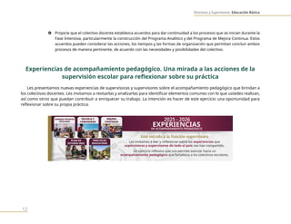 Directivos y Supervisores. Educación Básica
12
} Propicie que el colectivo docente establezca acuerdos para dar continuidad a los procesos que se inician durante la
Fase Intensiva, particularmente la construcción del Programa Analítico y del Programa de Mejora Continua. Estos
acuerdos pueden considerar las acciones, los tiempos y las formas de organización que permitan concluir ambos
procesos de manera pertinente, de acuerdo con las necesidades y posibilidades del colectivo.
Experiencias de acompañamiento pedagógico. Una mirada a las acciones de la
supervisión escolar para reflexionar sobre su práctica
Les presentamos nuevas experiencias de supervisoras y supervisores sobre el acompañamiento pedagógico que brindan a
los colectivos docentes. Les invitamos a revisarlas y analizarlas para identificar elementos comunes con lo que ustedes realizan,
así como otros que puedan contribuir a enriquecer su trabajo. La intención es hacer de este ejercicio una oportunidad para
reflexionar sobre su propia práctica.
 