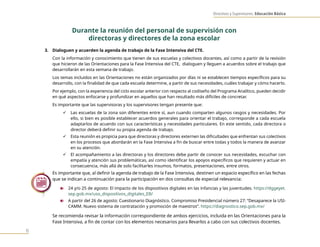 Directivos y Supervisores. Educación Básica
6
Durante la reunión del personal de supervisión con
directoras y directores de la zona escolar
3. Dialoguen y acuerden la agenda de trabajo de la Fase Intensiva del CTE.
Con la información y conocimiento que tienen de sus escuelas y colectivos docentes, así como a partir de la revisión
que hicieron de las Orientaciones para la Fase Intensiva del CTE, dialoguen y lleguen a acuerdos sobre el trabajo que
desarrollarán en esta semana de trabajo.
Los temas incluidos en las Orientaciones no están organizados por días ni se establecen tiempos específicos para su
desarrollo, con la finalidad de que cada escuela determine, a partir de sus necesidades, cuáles trabajar y cómo hacerlo.
Por ejemplo, con la experiencia del ciclo escolar anterior con respecto al codiseño del Programa Analítico, pueden decidir
en qué aspectos enfocarse y profundizar en aquellos que han resultado más difíciles de concretar.
Es importante que las supervisoras y los supervisores tengan presente que:
9 Las escuelas de la zona son diferentes entre sí, aun cuando comparten algunos rasgos y necesidades. Por
ello, si bien es posible establecer acuerdos generales para orientar el trabajo, corresponde a cada escuela
adaptarlos de acuerdo con sus características y necesidades particulares. En este sentido, cada directora o
director deberá definir su propia agenda de trabajo.
9 Esta reunión es propicia para que directoras y directores externen las dificultades que enfrentan sus colectivos
en los procesos que abordarán en la Fase Intensiva a fin de buscar entre todas y todos la manera de avanzar
en su atención.
9 El acompañamiento a las directoras y los directores debe partir de conocer sus necesidades, escuchar con
empatía y atención sus problemáticas, así como identificar los apoyos específicos que requieren y actuar en
consecuencia, más allá de solo facilitarles insumos, formatos, presentaciones, entre otros.
Es importante que, al definir la agenda de trabajo de la Fase Intensiva, destinen un espacio específico en las fechas
que se indican a continuación para la participación en dos consultas de especial relevancia:
n 24 y/o 25 de agosto: El impacto de los dispositivos digitales en las infancias y las juventudes. https://dggeyet.
sep.gob.mx/uso_dispositivos_digitales_EB/
n A partir del 26 de agosto: Cuestionario Diagnóstico. Compromiso Presidencial número 27: “Desaparece la USI-
CAMM. Nuevo sistema de contratación y promoción de maestros”. https://diagnostico.sep.gob.mx/
Se recomienda revisar la información correspondiente de ambos ejercicios, incluida en las Orientaciones para la
Fase Intensiva, a fin de contar con los elementos necesarios para llevarlos a cabo con sus colectivos docentes.
 