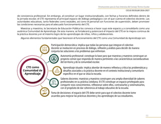 Orientaciones para la Fase Intensiva del Consejo Técnico Escolar
CICLO ESCOLAR 2026-2027
11
de convivencia profesional. Sin embargo, al constituir un lugar institucionalizado, con fechas y horarios definidos dentro de
la jornada escolar, el CTE representa el principal espacio de diálogo pedagógico con el que cuenta el colectivo docente. Las
autoridades educativas, tanto federales como estatales, así como el personal con funciones de supervisión, deben promover
las condiciones necesarias para el adecuado funcionamiento del CTE.
Maestras y maestros, la Secretaría de Educación Pública los convoca a hacer suyo este espacio y a consolidarlo como una
auténtica Comunidad de Aprendizaje. De esta manera, se fortalecerá y potenciará el impacto del CTE en la mejora continua de
la práctica docente y en el máximo logro de los aprendizajes de niñas, niños y adolescentes.
Algunos elementos fundamentales que favorecen el funcionamiento del CTE como una Comunidad de Aprendizaje son:
Participación democrática: implica que todas las personas que integran el colectivo
docente se involucren en procesos de diálogo, reﬂexión y análisis para decidir de manera
conjunta las soluciones a los problemas que enfrentan.
Autonomía profesional: constituye la base para que maestras y maestros construyan un
proyecto común que responda de manera pertinente a las características socioeducativas
del territorio y de la comunidad escolar.
Aprendizaje situado: implica abordar de manera reﬂexiva y crítica las problemáticas y
desafíos asociados a la práctica docente en el contexto institucional y comunitario
especíﬁco en el que se sitúa la escuela.
Saberes docentes: maestras y maestros construyen una amplia diversidad de saberes
profesionales en su práctica cotidiana. El CTE constituye un espacio privilegiado para
compartir esos conocimientos, reﬂexionar sobre ellos, contrastarlos y sistematizarlos,
con el propósito de dar coherencia al trabajo educativo de la escuela.
Toma de decisiones: el espacio del CTE debe servir para que el colectivo docente tome
acuerdos para mejorar las prácticas docentes y los aprendizajes de sus estudiantes.
CTE como
Comunidad de
Aprendizaje
 