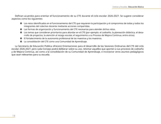 Centros y Escuelas. Educación Básica
14
Definan acuerdos para orientar el funcionamiento de su CTE durante el ciclo escolar 2026-2027. Se sugiere considerar
aspectos como los siguientes:
} Los retos identificados en el funcionamiento del CTE que requieren la participación y el compromiso de todas y todos los
integrantes del colectivo docente mediante acciones compartidas.
} Las formas de organización y funcionamiento del CTE necesarias para atender dichos retos.
} Los temas que consideran prioritarios para abordar en el CTE (por ejemplo: el codiseño, la planeación didáctica, el desa-
rrollo de proyectos, la atención al rezago escolar, el seguimiento a su Proceso de Mejora Continua, entre otros).
} El fortalecimiento de la autonomía profesional de las maestras y los maestros.
} La consolidación del CTE como una Comunidad de Aprendizaje.
La Secretaría de Educación Pública ofrecerá Orientaciones para el desarrollo de las Sesiones Ordinarias del CTE del ciclo
escolar 2026-2027, pero cada Consejo podrá deliberar sobre su uso, retomar aquellos que aporten a sus procesos de codiseño
y de Mejora Continua, así como a la consolidación de su Comunidad de Aprendizaje, e incorporar otros asuntos pedagógicos
que sean relevantes para su escuela.
 