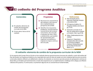 Orientaciones para la Fase Intensiva del Consejo Técnico Escolar
CICLO ESCOLAR 2026-2027
15
El codiseño del Programa Analítico
El codiseño: elemento de cambio de la propuesta curricular de la NEM
En los espacios del Consejo Técnico Escolar se han realizado diversas aproximaciones al proceso de codiseño, a partir del análisis del
Plan de Estudio, los Programas Sintéticos y los materiales de la serie Un Libro sin recetas, así como mediante ejercicios de concreción
construidos desde la reflexión y la deliberación colectiva. No obstante, se reconoce que este proceso de apropiación continúa en
desarrollo y se fortalece permanentemente a través de la experiencia en su implementación, el diálogo entre colegas y la reflexión
colectiva de la práctica. A continuación, se presentan algunas de sus características fundamentales.
Contenidos Propósitos Referentes
0 El codiseño: elemento de
cambio de la propuesta
curricular de la NEM.
0 Primer plano: lectura de la
realidad.
0 Reconocer las características
del codiseño y de la lectura
de la realidad desde la
perspectiva de la NEM.
0 Identificar las situaciones,
problemas, acontecimientos,
características del contexto
comunitario, de la escuela
e intereses de niñas, niños
y adolescentes, que pueden
ser aprovechados para
organizar la enseñanza e
impulsar la mejora continua
de la escuela.
0 Plan de Estudio para la
Educación Preescolar, Primaria
y Secundaria 2022.
0 El Programa Analítico. En
Programa Sintético de la Fase 3.
pp. 73-76.
0 Horizonte curricular. En Un
libro sin recetas para la maestra
y el maestro. Fase 2. pp.47-68.
0 Video: Problematización de la
realidad.
0 Esquema 2. Diagnóstico
socioeducativo de la escuela.
En El Proceso de Mejora
Continua. Orientaciones para
las escuelas de Educación
Básica. p.13.
 