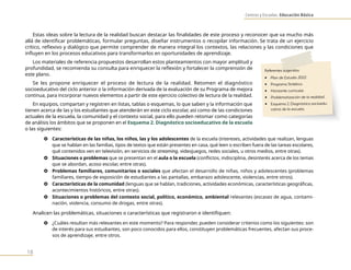 Centros y Escuelas. Educación Básica
18
Estas ideas sobre la lectura de la realidad buscan destacar las finalidades de este proceso y reconocer que va mucho más
allá de identificar problemáticas, formular preguntas, diseñar instrumentos o recopilar información. Se trata de un ejercicio
crítico, reflexivo y dialógico que permite comprender de manera integral los contextos, las relaciones y las condiciones que
influyen en los procesos educativos para transformarlos en oportunidades de aprendizaje.
Los materiales de referencia propuestos desarrollan estos planteamientos con mayor amplitud y
profundidad, se recomienda su consulta para enriquecer la reflexión y fortalecer la comprensión de
este plano.
Se les propone enriquecer el proceso de lectura de la realidad. Retomen el diagnóstico
socioeducativo del ciclo anterior o la información derivada de la evaluación de su Programa de mejora
continua, para incorporar nuevos elementos a partir de este ejercicio colectivo de lectura de la realidad.
En equipos, compartan y registren en listas, tablas o esquemas, lo que saben y la información que
tienen acerca de las y los estudiantes que atenderán en este ciclo escolar, así como de las condiciones
actuales de la escuela, la comunidad y el contexto social, para ello pueden retomar como categorías
de análisis los ámbitos que se proponen en el Esquema 2. Diagnóstico socioeducativo de la escuela
o las siguientes:
} Características de las niñas, los niños, las y los adolescentes de la escuela (intereses, actividades que realizan, lenguas
que se hablan en las familias, tipos de textos que están presentes en casa, qué leen o escriben fuera de las tareas escolares,
qué contenidos ven en televisión, en servicios de streaming, videojuegos, redes sociales, u otros medios, entre otras).
} Situaciones o problemas que se presentan en el aula o la escuela (conflictos, indisciplina, desinterés acerca de los temas
que se abordan, acoso escolar, entre otras).
} Problemas familiares, comunitarios o sociales que afectan el desarrollo de niñas, niños y adolescentes (problemas
familiares, tiempo de exposición de estudiantes a las pantallas, embarazo adolescente, violencias, entre otros).
} Características de la comunidad (lenguas que se hablan, tradiciones, actividades económicas, características geográficas,
acontecimientos históricos, entre otras).
} Situaciones o problemas del contexto social, político, económico, ambiental relevantes (escasez de agua, contami-
nación, violencia, consumo de drogas, entre otras).
Analicen las problemáticas, situaciones o características que registraron e identifiquen:
} ¿Cuáles resultan más relevantes en este momento? Para responder, pueden considerar criterios como los siguientes: son
de interés para sus estudiantes, son poco conocidos para ellos, constituyen problemáticas frecuentes, afectan sus proce-
sos de aprendizaje, entre otros.
Referentes sugeridos
• Plan de Estudio 2022.
• Programa Sintético.
• Horizonte curricular.
• Problematización de la realidad.
• Esquema 2. Diagnóstico socioedu-
cativo de la escuela.
 