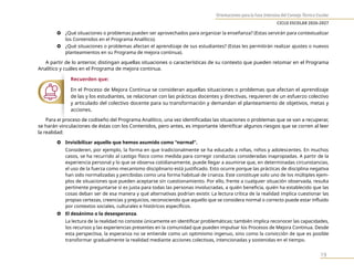 Orientaciones para la Fase Intensiva del Consejo Técnico Escolar
CICLO ESCOLAR 2026-2027
19
} ¿Qué situaciones o problemas pueden ser aprovechados para organizar la enseñanza? (Estas servirán para contextualizar
los Contenidos en el Programa Analítico).
} ¿Qué situaciones o problemas afectan el aprendizaje de sus estudiantes? (Estas les permitirán realizar ajustes o nuevos
planteamientos en su Programa de mejora continua).
A partir de lo anterior, distingan aquellas situaciones o características de su contexto que pueden retomar en el Programa
Analítico y cuáles en el Programa de mejora continua.
Recuerden que:
En el Proceso de Mejora Continua se consideran aquellas situaciones o problemas que afectan el aprendizaje
de las y los estudiantes, se relacionan con las prácticas docentes y directivas, requieren de un esfuerzo colectivo
y articulado del colectivo docente para su transformación y demandan el planteamiento de objetivos, metas y
acciones.
Para el proceso de codiseño del Programa Analítico, una vez identificadas las situaciones o problemas que se van a recuperar,
se harán vinculaciones de éstas con los Contenidos, pero antes, es importante identificar algunos riesgos que se corren al leer
la realidad:
} Invisibilizar aquello que hemos asumido como “normal”.
Consideren, por ejemplo, la forma en que tradicionalmente se ha educado a niñas, niños y adolescentes. En muchos
casos, se ha recurrido al castigo físico como medida para corregir conductas consideradas inapropiadas. A partir de la
experiencia personal y lo que se observa cotidianamente, puede llegar a asumirse que, en determinadas circunstancias,
el uso de la fuerza como mecanismo disciplinario está justificado. Esto ocurre porque las prácticas de disciplina negativa
han sido normalizadas y percibidas como una forma habitual de crianza. Este constituye solo uno de los múltiples ejem-
plos de situaciones que pueden aceptarse sin cuestionamiento. Por ello, frente a cualquier situación observada, resulta
pertinente preguntarse si es justa para todas las personas involucradas, a quién beneficia, quién ha establecido que las
cosas deban ser de esa manera y qué alternativas podrían existir. La lectura crítica de la realidad implica cuestionar las
propias certezas, creencias y prejuicios, reconociendo que aquello que se considera normal o correcto puede estar influido
por contextos sociales, culturales e históricos específicos.
} El desánimo o la desesperanza.
La lectura de la realidad no consiste únicamente en identificar problemáticas; también implica reconocer las capacidades,
los recursos y las experiencias presentes en la comunidad que pueden impulsar los Procesos de Mejora Continua. Desde
esta perspectiva, la esperanza no se entiende como un optimismo ingenuo, sino como la convicción de que es posible
transformar gradualmente la realidad mediante acciones colectivas, intencionadas y sostenidas en el tiempo.
 