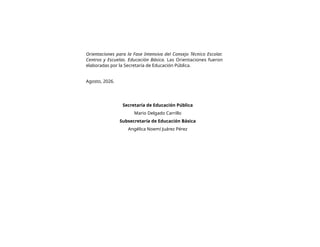 Orientaciones para la Fase Intensiva del Consejo Técnico Escolar.
Centros y Escuelas. Educación Básica. Las Orientaciones fueron
elaboradas por la Secretaría de Educación Pública.
Agosto, 2026.
Secretaría de Educación Pública
Mario Delgado Carrillo
Subsecretaría de Educación Básica
Angélica Noemí Juárez Pérez
 