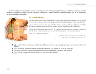 Centros y Escuelas. Educación Básica
20
En este sentido, la historia de “La estrella de mar” puede servir como una oportunidad para reflexionar sobre el valor de
aquellas acciones que, aunque parezcan pequeñas, contribuyen a generar cambios significativos en la vida de las personas y
de las comunidades educativas.
La estrella de mar
Una niña caminaba por una playa donde miles de estrellas de mar habían quedado varadas tras una terrible
tormenta. Al acercarse a cada una, la recogía y la devolvía al océano. La gente la observaba divertida.
Llevaba un tiempo haciendo esto cuando un hombre se le acercó y le dijo: Niña, ¿por qué haces esto? ¡Mira
esta playa! No puedes salvar a todas estas estrellas de mar. ¡No puedes marcar la diferencia!
La niña pareció desanimada repentinamente. Pero después de unos momentos, se agachó, recogió otra
estrella de mar y la arrojó lo más lejos que pudo al océano. Luego miró al hombre y respondió:
¡Para esta, sí marqué la diferencia!
Adaptado de “El lanzador de estrellas” de Loren C. Eiseley.
https://www.thestarfishchange.org/starfish-tale
} ¿Qué problemáticas pueden pasar inadvertidas debido a creencias, supuestos o prejuicios previamente asumidos como
ciertos?
} ¿Qué situaciones se dejan de atender al considerarse ajenas a los ámbitos de acción de la escuela?
} ¿De qué manera estas percepciones y omisiones limitan los propósitos formativos de la escuela?
} ¿Qué podrían hacer para fortalecer una lectura más crítica de la realidad?
Imagen generada con IA
 