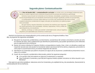 Centros y Escuelas. Educación Básica
22
Segundo plano: Contextualización
En el Plan de Estudio 2022, la contextualización curricular se concibe como una estrategia fundamental para
atender el carácter regional, local, contextual y situacional de los procesos de enseñanza y aprendizaje.
Asimismo, busca vincular los Contenidos con los intereses, necesidades, características, conocimientos previos y
formas de aprendizaje de las y los estudiantes, favoreciendo que otorguen significado y sentido a lo que aprenden.
La contextualización curricular implica adecuar el currículo a las características del entorno donde
se ejerce la docencia, considerando los rasgos culturales, las costumbres y los saberes propios
de la comunidad.
De igual manera, requiere diversificar las prácticas de enseñanza para responder
de manera pertinente a las necesidades, intereses, expectativas, ritmos y estilos de
aprendizaje de las y los estudiantes.
Además, constituye un medio para atender la diversidad social, cultural, lingüística,
de género y de capacidades que caracteriza a nuestro país.
Avancen en el proceso de contextualización y en la construcción de su Programa Analítico. Para
ello, se proponen las siguientes actividades:
a) Recuperen las situaciones, problemáticas, acontecimientos, características del contexto comunitario y escolar, así como
los intereses de niñas, niños y adolescentes que identificaron previamente y que pueden aprovecharse como referentes
para la organización de la enseñanza.
b) Revisen de manera individual el Programa Sintético correspondiente al grado y Fase, o bien a la disciplina y grado que
impartirán durante este ciclo escolar. Se recomienda realizar esta lectura de forma atenta y respetuosa, procurando no
interrumpir la concentración de las y los demás integrantes del colectivo.
c) Identifiquen los Contenidos que podrían vincularse con alguna de las situaciones o problemáticas previamente recono-
cidas en su contexto.
d) A partir de una situación o problemática seleccionada, analicen las siguientes preguntas:
0 ¿Con qué Eje o Ejes Articuladores se relaciona? Fundamenten su respuesta.
0 ¿Qué Contenido o Contenidos y qué PDA del Programa Sintético pueden vincularse con dicha situación o pro-
blemática?
Este ejercicio permitirá establecer relaciones entre los Contenidos y la realidad de las y los estudiantes, favoreciendo la
contextualización de la enseñanza.
Para profundizar en los aportes de la
contextualización curricular al trabajo
escolar, se recomienda la lectura del
artículo Territorio, cultura y contextua-
lización curricular.
 