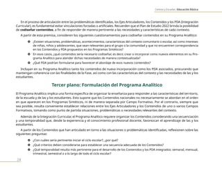 Centros y Escuelas. Educación Básica
24
En el proceso de articulación entre las problemáticas identificadas, los Ejes Articuladores, los Contenidos y los PDA (Integración
Curricular), es fundamental evitar vinculaciones forzadas o artificiales. Recuerden que el Plan de Estudio 2022 brinda la posibilidad
de codiseñar contenidos, a fin de responder de manera pertinente a las necesidades y características de cada contexto.
A partir de esta premisa, consideren los siguientes cuestionamientos para codiseñar contenidos en su Programa Analítico:
} ¿Existen situaciones, problemáticas, acontecimientos, características del contexto comunitario o escolar, así como intereses
de niñas, niños y adolescentes, que sean relevantes para el grupo o la comunidad y que no encuentren correspondencia
en los Contenidos y PDA propuestos en los Programas Sintéticos?
} En esos casos, ¿qué contenidos sería necesario codiseñar, es decir, crear o incorporar como nuevos elementos en su Pro-
grama Analítico para atender dichas necesidades de manera contextualizada?
} ¿Qué PDA podrían formularse para favorecer el abordaje de esos nuevos contenidos?
Incluyan en su Programa Analítico tanto los contenidos de nueva incorporación como los PDA asociados, procurando que
mantengan coherencia con las finalidades de la Fase, así como con las características del contexto y las necesidades de las y los
estudiantes.
Tercer plano: Formulación del Programa Analítico
El Programa Analítico implica una forma específica de organizar la enseñanza para responder a las características del territorio,
de la escuela y de las y los estudiantes. Esto supone que los Contenidos nacionales no necesariamente se abordan en el orden
en que aparecen en los Programas Sintéticos, ni de manera separada por Campo Formativo. Por el contrario, siempre que
sea posible, resulta conveniente establecer relaciones entre los Ejes Articuladores y los Contenidos de uno o varios Campos
Formativos, tomando como punto de partida situaciones, problemáticas o necesidades relevantes del contexto.
Además de la Integración Curricular, el Programa Analítico requiere organizar los Contenidos considerando una secuenciación
y una temporalidad que, desde la experiencia y el conocimiento profesional docente, favorezcan el aprendizaje de las y los
estudiantes.
A partir de los Contenidos que han articulado en torno a las situaciones o problemáticas identificadas, reflexionen sobre las
siguientes preguntas:
} ¿Con cuáles sería pertinente iniciar el ciclo escolar?, ¿por qué?
} ¿Qué criterios deben considerarse para establecer una secuencia adecuada de los Contenidos?
} ¿Qué temporalidad resulta más pertinente para el desarrollo de los Contenidos y los PDA integrados: semanal, mensual,
trimestral, semestral o a lo largo de todo el ciclo escolar?
 