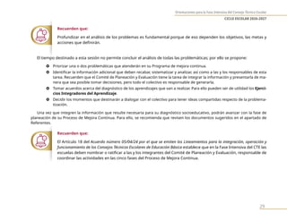 Orientaciones para la Fase Intensiva del Consejo Técnico Escolar
CICLO ESCOLAR 2026-2027
29
Recuerden que:
Profundizar en el análisis de los problemas es fundamental porque de eso dependen los objetivos, las metas y
acciones que definirán.
El tiempo destinado a esta sesión no permite concluir el análisis de todas las problemáticas; por ello se propone:
} Priorizar una o dos problemáticas que atenderán en su Programa de mejora continua.
} Identificar la información adicional que deben recabar, sistematizar y analizar, así como a las y los responsables de esta
tarea. Recuerden que el Comité de Planeación y Evaluación tiene la tarea de integrar la información y presentarla de ma-
nera que sea posible tomar decisiones, pero todo el colectivo es responsable de generarla.
} Tomar acuerdos acerca del diagnóstico de los aprendizajes que van a realizar. Para ello pueden ser de utilidad los Ejerci-
cios Integradores del Aprendizaje.
} Decidir los momentos que destinarán a dialogar con el colectivo para tener ideas compartidas respecto de la problema-
tización.
Una vez que integren la información que resulte necesaria para su diagnóstico socioeducativo, podrán avanzar con la fase de
planeación de su Proceso de Mejora Continua. Para ello, se recomienda que revisen los documentos sugeridos en el apartado de
Referentes.
Recuerden que:
El Artículo 18 del Acuerdo número 05/04/24 por el que se emiten los Lineamientos para la integración, operación y
funcionamiento de los Consejos Técnicos Escolares de Educación Básica establece que en la Fase Intensiva del CTE las
escuelas deben nombrar o ratificar a las y los integrantes del Comité de Planeación y Evaluación, responsable de
coordinar las actividades en las cinco fases del Proceso de Mejora Continua.
 