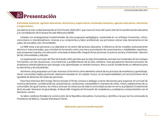 Orientaciones para la Fase Intensiva del Consejo Técnico Escolar
CICLO ESCOLAR 2026-2027
3
Presentación
Estimadas maestras, agentes educativas, directoras y supervisoras; estimados maestros, agentes educativos, directores
y supervisores:
Les damos la más cordial bienvenida al Ciclo Escolar 2026-2027, que marca el inicio del cuarto año de la transformación educativa
y la consolidación de la Nueva Escuela Mexicana (NEM).
Ustedes son protagonistas fundamentales de esta propuesta pedagógica, sustentada en un enfoque humanista, crítico,
comunitario e interdisciplinario. Gracias a su compromiso y labor profesional, sus principios cobran vida diariamente en las
aulas, las escuelas y las comunidades.
La NEM sitúa a las personas y su dignidad en el centro del proceso educativo. A diferencia de los modelos exclusivamente
técnicos e instrumentales, que conciben la formación como una mera acumulación de conocimientos o habilidades cognitivas,
esta propuesta impulsa una educación orientada al desarrollo integral de las personas, la justicia social y el bienestar colectivo
de las comunidades y del país.
La organización curricular del Plan de Estudio 2022 permite que los Ejes Articuladores vinculen los Contenidos de los Campos
Formativos con las situaciones, circunstancias y problemáticas de la vida cotidiana. Esta perspectiva favorece procesos de
enseñanza interdisciplinarios que otorgan a los aprendizajes un sentido humano, ético y social, fortaleciendo su relevancia para
la vida de las y los estudiantes.
Asimismo, esta propuesta curricular reconoce al territorio como elemento central de los procesos de enseñanza y aprendizaje.
Hacer comunidad implica promover relaciones basadas en el cuidado mutuo, la corresponsabilidad y el reconocimiento de la
igualdad de derechos de todas las personas.
Esta Fase Intensiva del Consejo Técnico Escolar (CTE) les convoca a dialogar y tomar decisiones para organizar el currículo de
manera pertinente, considerando las características, condiciones, necesidades e intereses de niñas, niños y adolescentes de su
comunidad. De igual manera, les invita a articular los esfuerzos de toda la comunidad escolar en torno al propósito fundamental
de la escuela: favorecer el aprendizaje, el desarrollo integral y la formación de ciudadanas y ciudadanos comprometidos con el
bienestar común.
Su labor cotidiana fortalece la construcción de la República educadora, humanista y científica a la que nos ha convocado la
Presidenta de México, Claudia Sheinbaum Pardo.
¡Educación para la transformación!
 