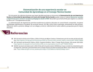 Centros y Escuelas. Educación Básica
32
Sistematización de una experiencia escolar en
Comunidad de Aprendizaje en el Consejo Técnico Escolar
Por otra parte, los colectivos docentes que hayan decidido participar en el proceso de Sistematización de una Experiencia
Escolar en Comunidad de Aprendizaje en el marco del Consejo Técnico Escolar pueden revisar el material Memorias, sentidos
y experiencias para construir narrativas pedagógicas desde la NEM. Recuerden que la fecha limite para registrar su colectivo
escolar es el 11 de septiembre de 2026.
La sistematización de experiencias permite transformar la práctica educativa en conocimiento compartido, recuperar
aprendizajes significativos y fortalecer las acciones futuras. Por ello, se les invita a participar activamente en este proceso,
reflexionar sobre su práctica, dialogar con sus colegas y construir colectivamente nuevos saberes y propuestas para la mejora
educativa.
Referencias
} SEP. Secretaría de Educación Pública. (2024). El Proceso de Mejora Continua. Orientaciones para las escuelas de Educación Bá-
sica. https://gestion.cte.sep.gob.mx/insumos/docs/2425_s0_insumos_direc_proceso_mejora_continua.pdf?1785941790894
} SEP. Secretaría de Educación Pública. (2025). Programa Analítico. Tema 2. Consejo Técnico Escolar. Ciclo escolar 2025-2026.
https://gestion.cte.sep.gob.mx/insumos/docs/2526_s2_t2_orgcompleta_insumo1.pdf?1784045190424)
} SEGOB. Secretaría de Gobernación. (2024, 08 de abril). Acuerdo número 05/04/24 por el que se emiten los Lineamientos para
la integración, operación y funcionamiento de los Consejos Técnicos Escolares de Educación Básica. Diario Oficial de la Federa-
ción. https://www.dof.gob.mx/nota_detalle.php?codigo=5722476&fecha=08/04/2024#gsc.tab=0
 
