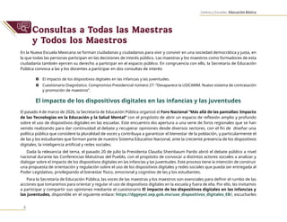 Centros y Escuelas. Educación Básica
4
Consultas a Todas las Maestras
y Todos los Maestros
En la Nueva Escuela Mexicana se forman ciudadanas y ciudadanos para vivir y convivir en una sociedad democrática y justa, en
la que todas las personas participan en las decisiones de interés público. Las maestras y los maestros como formadores de esta
ciudadanía también ejercen su derecho a participar en el espacio público. En congruencia con ello, la Secretaría de Educación
Pública convoca a las y los docentes a participar en dos consultas de interés:
} El impacto de los dispositivos digitales en las infancias y las juventudes.
} Cuestionario Diagnóstico. Compromiso Presidencial número 27: “Desaparece la USICAMM. Nuevo sistema de contratación
y promoción de maestros”.
El impacto de los dispositivos digitales en las infancias y las juventudes
El pasado 4 de marzo de 2026, la Secretaría de Educación Pública organizó el Foro Nacional “Más allá de las pantallas: Impacto
de las Tecnologías en la Educación y la Salud Mental” con el propósito de abrir un espacio de reflexión amplio y profundo
sobre el uso de dispositivos digitales en las escuelas. Este encuentro dio apertura a una serie de foros regionales que se han
venido realizando para dar continuidad al debate y recuperar opiniones desde diversos sectores, con el fin de diseñar una
política pública que considere la pluralidad de voces y contribuya a garantizar el bienestar de la población, y particularmente el
de las y los estudiantes que forman parte de nuestro Sistema Educativo Nacional, ante la creciente presencia de los dispositivos
digitales, la inteligencia artificial y redes sociales.
Dada la relevancia del tema, el pasado 20 de julio la Presidenta Claudia Sheinbaum Pardo abrió el debate público a nivel
nacional durante las Conferencias Matutinas del Pueblo, con el propósito de convocar a distintos actores sociales a analizar y
dialogar sobre el impacto de los dispositivos digitales en las infancias y las juventudes. Este proceso tiene la intención de construir
una propuesta de orientación y regulación sobre el uso de los dispositivos digitales y redes sociales que pueda ser entregada al
Poder Legislativo, privilegiando el bienestar físico, emocional y cognitivo de las y los estudiantes.
Para la Secretaría de Educación Pública, las voces de las maestras y los maestros son esenciales para definir el rumbo de las
acciones que tomaremos para orientar y regular el uso de dispositivos digitales en la escuela y fuera de ella. Por ello, les invitamos
a participar y compartir sus opiniones mediante el cuestionario El impacto de los dispositivos digitales en las infancias y
las juventudes, disponible en el siguiente enlace: https://dggeyet.sep.gob.mx/uso_dispositivos_digitales_EB/, escucharles
 