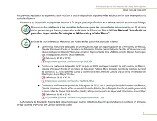 Orientaciones para la Fase Intensiva del Consejo Técnico Escolar
CICLO ESCOLAR 2026-2027
5
nos permitirá recuperar su experiencia con relación al uso de dispositivos digitales en las escuelas en las que desempeñan su
actividad docente.
Ponemos a su disposición los siguientes insumos a fin de que puedan profundizar en el debate nacional y sumarse al diálogo:
Documento La vida frente a las pantallas. Reflexiones para las comunidades educativas (Anexo 1), síntesis
de las ponencias que fueron presentadas en la Mesa de Educación Básica del Foro Nacional “Más allá de las
pantallas: Impacto de las Tecnologías en la Educación y la Salud Mental”.
Enlaces de las Conferencias Matutinas del Pueblo en las que se ha abordado el tema:
n Conferencia mañanera del pueblo del 20 de julio de 2026 con la participación de la Presidenta de México,
Claudia Sheinbaum Pardo; el Secretario de Educación Pública, Mario Delgado Carrillo; el Subsecretario de
Educación Superior, Ricardo Villanueva Lomelí; el Representante de la UNESCO, Andrés Morales Arciniegas;
y la Investigadora Cimenna Chao Rebolledo.
		Del minuto 30:30 al 59:20.
https://www.youtube.com/watch?v=zjV-GtvCR34
n Conferencia mañanera del pueblo del 27 de julio de 2026, con la participación de la Presidenta de México,
Claudia Sheinbaum Pardo; el Secretario de Educación Pública, Mario Delgado Carrillo; la Directora General
de Concieo A. C., Tania Jiménez García; y la Directora del Centro de Cultura Digital de la Universidad de
Washington, Lucía Magis Wimber.
Del minuto 28:30 al 47:14.
https://www.youtube.com/watch?v=QvMjnJLX3Aw
n Conferencia mañanera del pueblo del 3 de agosto de 2026, con la participación de la Presidenta de México,
Claudia Sheinbaum Pardo, el Secretario de Educación Pública, Mario Delgado Carrillo; el psicólogo social de
la Universidad de Nueva York, Jonathan Haidt; y el ingeniero experto en seguridad informática, Arturo Béjar.
		Del minuto 30:45 al 53:40.
https://www.youtube.com/watch?v=jTXgWsoqWYo&t=1133s
La Secretaría de Educación Pública dará seguimiento para que los colectivos docentes profundicen en este tema en el marco
de las sesiones ordinarias del Consejo Técnico Escolar.
 