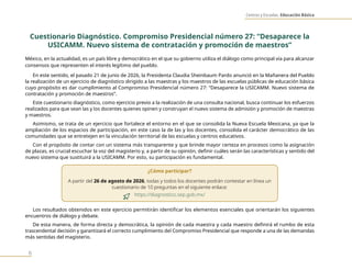 Centros y Escuelas. Educación Básica
6
Cuestionario Diagnóstico. Compromiso Presidencial número 27: “Desaparece la
USICAMM. Nuevo sistema de contratación y promoción de maestros”
México, en la actualidad, es un país libre y democrático en el que su gobierno utiliza el diálogo como principal vía para alcanzar
consensos que representen el interés legítimo del pueblo.
En este sentido, el pasado 21 de junio de 2026, la Presidenta Claudia Sheinbaum Pardo anunció en la Mañanera del Pueblo
la realización de un ejercicio de diagnóstico dirigido a las maestras y los maestros de las escuelas públicas de educación básica
cuyo propósito es dar cumplimiento al Compromiso Presidencial número 27: “Desaparece la USICAMM. Nuevo sistema de
contratación y promoción de maestros”.
Este cuestionario diagnóstico, como ejercicio previo a la realización de una consulta nacional, busca continuar los esfuerzos
realizados para que sean las y los docentes quienes opinen y construyan el nuevo sistema de admisión y promoción de maestras
y maestros.
Asimismo, se trata de un ejercicio que fortalece el entorno en el que se consolida la Nueva Escuela Mexicana, ya que la
ampliación de los espacios de participación, en este caso la de las y los docentes, consolida el carácter democrático de las
comunidades que se entretejen en la vinculación territorial de las escuelas y centros educativos.
Con el propósito de contar con un sistema más transparente y que brinde mayor certeza en procesos como la asignación
de plazas, es crucial escuchar la voz del magisterio y, a partir de su opinión, definir cuáles serán las características y sentido del
nuevo sistema que sustituirá a la USICAMM. Por esto, su participación es fundamental.
¿Cómo participar?
A partir del 26 de agosto de 2026, todas y todos los docentes podrán contestar en línea un
cuestionario de 10 preguntas en el siguiente enlace:
https://diagnostico.sep.gob.mx/
Los resultados obtenidos en este ejercicio permitirán identificar los elementos esenciales que orientarán los siguientes
encuentros de diálogo y debate.
De esta manera, de forma directa y democrática, la opinión de cada maestra y cada maestro definirá el rumbo de esta
trascendental decisión y garantizará el correcto cumplimiento del Compromiso Presidencial que responde a una de las demandas
más sentidas del magisterio.
 