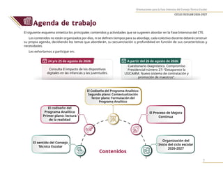 Orientaciones para la Fase Intensiva del Consejo Técnico Escolar
CICLO ESCOLAR 2026-2027
7
Agenda de trabajo
El siguiente esquema sintetiza los principales contenidos y actividades que se sugieren abordar en la Fase Intensiva del CTE.
Los contenidos no están organizados por días, ni se definen tiempos para su abordaje, cada colectivo docente deberá construir
su propia agenda, decidiendo los temas que abordarán, su secuenciación o profundidad en función de sus características y
necesidades.
Les exhortamos a participar en:
Consulta El impacto de los dispositivos
digitales en las infancias y las juventudes.
24 y/o 25 de agosto de 2026: A partir del 26 de agosto de 2026:
Cuestionario Diagnóstico. Compromiso
Presidencial número 27: “Desaparece la
USICAMM. Nuevo sistema de contratación y
promoción de maestros”.
El sentido del Consejo
Técnico Escolar
Organización del
Inicio del ciclo escolar
2026-2027
El codiseño del
Programa Analítico
Primer plano: lectura
de la realidad
El Proceso de Mejora
Continua
El Codiseño del Programa Analítico:
Segundo plano: Contextualización
Tercer plano: Formulación del
Programa Analítico
Contenidos
 